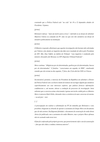 constando que a Polícia Federal está “na cola” de 10 a 12 deputados aliados do
Presidente. Vejamos:
[prints]
Bolsonaro reforça: “mais um motivo para a troca”, referindo-se ao desejo de substituir
Maurício Valeixo no comando da PF, uma vez que este não atenderia seu desejo de
interferir politicamente na instituição.
[prints]
O Ministro responde a Boslonaro que aquelas investigações não haviam sido solicitadas
por Valeixo e faz alusão ao inquérito das fake news instalado de ofício pelo Presidente
do STF, Min. Dias Toffoli, no âmbito do Tribunal: “esse inquérito é conduzido pelo
ministro Alexandre [de Moraes], no STF [Supremo Tribunal Federal]”.
[prints]
Moro continua: “diligências por ele determinadas, quebras por ele determinadas, buscas
por ele determinadas”. E finaliza: “conversamos em seguida, às 0900”, sinalizando
reunião que eles teriam no dia seguinte, 5ª feira, dia 23 de abril de 2020, às 9 horas.
[prints]
Incontestável, portanto, o interesse do Presidente da República em substituir o Diretor
da Polícia Federal com o exclusivo intuito de nomear em seu lugar alguém que atendesse
caprichosamente aos seus interesses espúrios, que pudesse fornecer informações
confidenciais e, até mesmo, alterar a condução de processos de investigação. Insta
salientar que a conversa acima colacionada é apenas um trecho cedido pelo ex-Ministro
Moro à emissora Rede Globo, deixando clara a existência de mais conversas de mesmo
– ou até pior – teor.
[...]
A preocupação em realizar a substituição na PF foi tamanha que Bolsonaro e seus
prosélitos chegaram ao absurdo de apostar a assinatura de Sérgio Moro em documento
que ele não assinou. Em flagrante falsidade, o documento de exoneração do então direto
Aleixo foi publicado com a assinatura do então Ministro, mas o próprio Moro afirmou
não ter assinado nada nesse teor.
O fato foi confessado pelo próprio governo, que posteriormente refez o ato de exoneração
– fato que não elida a conduta criminosa anterior”.
 