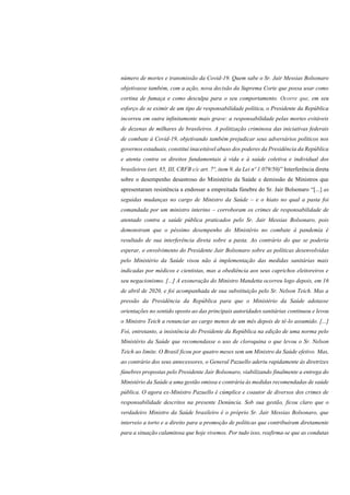 número de mortes e transmissão da Covid-19. Quem sabe o Sr. Jair Messias Bolsonaro
objetivasse também, com a ação, nova decisão da Suprema Corte que possa usar como
cortina de fumaça e como desculpa para o seu comportamento. Ocorre que, em seu
esforço de se eximir de um tipo de responsabilidade política, o Presidente da República
incorreu em outra infinitamente mais grave: a responsabilidade pelas mortes evitáveis
de dezenas de milhares de brasileiros. A politização criminosa das iniciativas federais
de combate à Covid-19, objetivando também prejudicar seus adversários políticos nos
governos estaduais, constitui inaceitável abuso dos poderes da Presidência da República
e atenta contra os direitos fundamentais à vida e à saúde coletiva e individual dos
brasileiros (art. 85, III, CRFB c/c art. 7º, item 9, da Lei nº 1.079/50)” Interferência direta
sobre o desempenho desastroso do Ministério da Saúde e demissão de Ministros que
apresentaram resistência a endossar a empreitada fúnebre do Sr. Jair Bolsonaro “[...] as
seguidas mudanças no cargo de Ministro da Saúde – e o hiato no qual a pasta foi
comandada por um ministro interino – corroboram os crimes de responsabilidade de
atentado contra a saúde pública praticados pelo Sr. Jair Messias Bolsonaro, pois
demonstram que o péssimo desempenho do Ministério no combate à pandemia é
resultado de sua interferência direta sobre a pasta. Ao contrário do que se poderia
esperar, o envolvimento do Presidente Jair Bolsonaro sobre as políticas desenvolvidas
pelo Ministério da Saúde visou não à implementação das medidas sanitárias mais
indicadas por médicos e cientistas, mas a obediência aos seus caprichos eleitoreiros e
seu negacionismo. [...] A exoneração do Ministro Mandetta ocorreu logo depois, em 16
de abril de 2020, e foi acompanhada de sua substituição pelo Sr. Nelson Teich. Mas a
pressão da Presidência da República para que o Ministério da Saúde adotasse
orientações no sentido oposto ao das principais autoridades sanitárias continuou e levou
o Ministro Teich a renunciar ao cargo menos de um mês depois de tê-lo assumido. [...]
Foi, entretanto, a insistência do Presidente da República na edição de uma norma pelo
Ministério da Saúde que recomendasse o uso de cloroquina o que levou o Sr. Nelson
Teich ao limite. O Brasil ficou por quatro meses sem um Ministro da Saúde efetivo. Mas,
ao contrário dos seus antecessores, o General Pazuello aderiu rapidamente às diretrizes
fúnebres propostas pelo Presidente Jair Bolsonaro, viabilizando finalmente a entrega do
Ministério da Saúde a uma gestão omissa e contrária às medidas recomendadas de saúde
pública. O agora ex-Ministro Pazuello é cúmplice e coautor de diversos dos crimes de
responsabilidade descritos na presente Denúncia. Sob sua gestão, ficou claro que o
verdadeiro Ministro da Saúde brasileiro é o próprio Sr. Jair Messias Bolsonaro, que
interveio a torto e a direito para a promoção de políticas que contribuíram diretamente
para a situação calamitosa que hoje vivemos. Por tudo isso, reafirma-se que as condutas
 