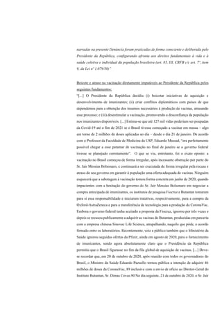 narradas na presente Denúncia foram praticadas de forma consciente e deliberada pelo
Presidente da República, configurando afronta aos direitos fundamentais à vida e à
saúde coletiva e individual da população brasileira (art. 85, III, CRFB c/c art. 7º, item
9, da Lei nº 1.079/50)”
Boicote e atraso na vacinação diretamente imputáveis ao Presidente da República pelos
seguintes fundamentos:
“[...] O Presidente da República decidiu (i) boicotar iniciativas de aquisição e
desenvolvimento de imunizantes; (ii) criar conflitos diplomáticos com países de que
dependemos para a obtenção dos insumos necessários à produção de vacinas, atrasando
esse processo; e (iii) desestimular a vacinação, promovendo a desconfiança da população
nos imunizantes disponíveis. [...] Estima-se que até 127 mil vidas poderiam ser poupadas
da Covid-19 até o fim de 2021 se o Brasil tivesse começado a vacinar em massa – algo
em torno de 2 milhões de doses aplicadas ao dia – desde o dia 21 de janeiro. De acordo
com o Professor da Faculdade de Medicina da USP, Eduardo Massad, “era perfeitamente
possível chegar a esse patamar de vacinação no final de janeiro se o governo federal
tivesse se planejado corretamente”. O que se viu, entretanto, foi o exato oposto: a
vacinação no Brasil começou de forma irregular, após incessante obstrução por parte do
Sr. Jair Messias Bolsonaro, e continuará a ser executada de forma irregular pela recusa e
atraso do seu governo em garantir à população uma oferta adequada de vacinas. Ninguém
esquecerá que a sabotagem à vacinação tomou forma concreta em junho de 2020, quando
impacientes com a hesitação do governo do Sr. Jair Messias Bolsonaro em negociar a
compra antecipada de imunizantes, os institutos de pesquisa Fiocruz e Butantan tomaram
para si essa responsabilidade e iniciaram tratativas, respectivamente, para a compra da
Oxford-AstraZeneca e para a transferência de tecnologia para a produção da CoronaVac.
Embora o governo federal tenha aceitado a proposta da Fiocruz, ignorou por três vezes e
depois se recusou publicamente a adquirir as vacinas do Butantan, produzidas em parceria
com a empresa chinesa Sinovac Life Science, atrapalhando, naquilo que pôde, o acordo
firmado entre os laboratórios. Recentemente, veio a público também que o Ministério da
Saúde ignorou seguidas ofertas da Pfizer, ainda em agosto de 2020, para o fornecimento
de imunizantes, sendo agora absolutamente claro que o Presidência da República
permitiu que o Brasil figurasse no fim da fila global de aquisição de vacinas. [...] Deve-
se recordar que, em 20 de outubro de 2020, após reunião com todos os governadores do
Brasil, o Ministro da Saúde Eduardo Pazuello tornou pública a intenção de adquirir 46
milhões de doses da CoronaVac, 89 inclusive com o envio de ofício ao Diretor-Geral do
Instituto Butantan, Sr. Dimas Covas.90 No dia seguinte, 21 de outubro de 2020, o Sr. Jair
 