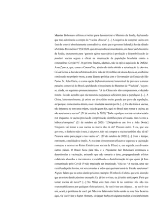 Messias Bolsonaro utilizou o twitter para desautorizar o Ministro da Saúde, declarando
que não autorizaria a compra da “vacina chinesa”. [...] A negativa de comprar vacina em
fase de testes é absolutamente contraditória, visto que o governo federal já havia editado
a Medida Provisória nº 994/2020, que abria crédito extraordinário, em favor do Ministério
da Saúde, exatamente para “garantir ações necessárias à produção e disponibilização de
possível vacina segura e eficaz na imunização da população brasileira contra o
coronavírus (Covid19)”. O governo federal, ademais, não se opôs à aquisição da Oxford-
AstraZeneca, que, como a CoronaVac, ainda não tinha obtido a autorização da Anvisa.
Dessa forma, a decisão arbitrária de abrir mão de 46 milhões de doses deveu-se, conforme
confessado no próprio tweet, a uma disputa política com o Governador do Estado de São
Paulo, Sr. João Dória, e a uma opção diplomaticamente lamentável de provocar o maior
parceiro comercial do Brasil, apelidando o imunizante do Butantan de “Vachina”. Vejam-
se, ainda, os seguintes pronunciamentos: “A da China nós não compraremos, é decisão
minha. Eu não acredito que ela transmita segurança suficiente para a população. [...]. A
China, lamentavelmente, já existe um descrédito muito grande por parte da população,
até porque, como muitos dizem, esse vírus teria nascido por lá. [...]. Eu não tomo a vacina,
não interessa se tem uma ordem, seja de quem for, aqui no Brasil para tomar a vacina, eu
não vou tomar a vacina". (21 de outubro de 2020) “Toda e qualquer vacina está descartada
por enquanto. A vacina precisa de comprovação científica para ser usada, não é como a
hidroxicloroquina” (21 de outubro de 2020) “[Dirigindo-se em live a João Doria:]
Ninguém vai tomar a sua vacina na marra não, tá ok? Procura outro. E eu, que sou
governo, o dinheiro não é meu, é do povo, não vai comprar a vacina também não, tá ok?
Procura outro para pagar a tua vacina aí". (29 de outubro de 2020) [...] Com o tempo,
entretanto, a realidade se impôs. As vacinas se mostraram eficazes e seguras e a vacinação
começou a ocorrer no Reino Unido (com vacina da Pfizer) e, em seguida, em diversos
outros países. O Brasil ficou para trás, e o Presidente Jair Bolsonaro continuou a
desestimular a vacinação, avisando que não tomaria a dose, propagandeando efeitos
colaterais absurdos e inexistentes, e espalhando a desinformação de que quem já fora
contaminado pelo Covid-19 não precisaria ser imunizado. Veja-se: “A vacina, uma vez
certificada pela Anvisa, vai ser extensiva a todos que queiram tomá-la. Eu não vou tomar!
Alguns falam que eu estou dando péssimo exemplo. Ô imbecil, ô idiota, que está dizendo
que eu estou dando péssimo exemplo: Eu já tive o vírus, eu já tenho anticorpos. Para que
tomar vacina de novo?! [...] Na Pfizer está bem claro lá no contrato: nós não nos
responsabilizamos por qualquer efeito colateral. Se você virar um chipanz… se você virar
um jacaré, é problema de você, pô. Não vou falar outro bicho senão eu vou falar besteira
aqui. Se você virar o Super-Homem, se nascer barba em alguma mulher aí ou um homem
 