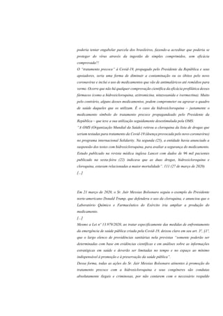 poderia tentar engabelar parcela dos brasileiros, fazendo-a acreditar que poderia se
proteger do vírus através da ingestão de simples comprimidos, sem eficácia
comprovada?!
O “tratamento precoce” à Covid-19, propagado pelo Presidente da República e seus
apoiadores, seria uma forma de diminuir a contaminação ou os óbitos pelo novo
coronavírus e inclui o uso de medicamentos que vão de antimaláricos até remédios para
verme. Ocorre que não há qualquer comprovação científica da eficácia profilática desses
fármacos (como a hidroxicloroquina, azitromicina, nitazoxanida e ivermectina). Muito
pelo contrário, alguns desses medicamentos, podem comprometer ou agravar o quadro
de saúde daqueles que os utilizam. É o caso da hidroxicloroquina – justamente o
medicamento símbolo do tratamento precoce propagandeado pelo Presidente da
República – que teve a sua utilização seguidamente desestimulada pela OMS:
“A OMS (Organização Mundial da Saúde) retirou a cloroquina da lista de drogas que
seriam testadas para tratamento da Covid-19 (doença provocada pelo novo coronavírus)
no programa internacional Solidarity. Na segunda (25), a entidade havia anunciado a
suspensão dos testes com hidroxicloroquina, para avaliar a segurança do medicamento.
Estudo publicado na revista médica inglesa Lancet com dados de 96 mil pacientes
publicado na sexta-feira (22) indicava que as duas drogas, hidroxicloroquina e
cloroquina, estavam relacionadas a maior mortalidade”. 111 (27 de março de 2020)
[...]
Em 21 março de 2020, o Sr. Jair Messias Bolsonaro seguiu o exemplo do Presidente
norte-americano Donald Trump, que defendera o uso da cloroquina, e anunciou que o
Laboratório Químico e Farmacêutico do Exército iria ampliar a produção do
medicamento.
[...]
Mesmo a Lei nº 13.979/2020, ao tratar especificamente das medidas de enfrentamento
da emergência de saúde pública criada pela Covid-19, deixou claro em seu art. 3º, §1º,
que o largo elenco de providências sanitárias nela previstas “somente poderão ser
determinadas com base em evidências científicas e em análises sobre as informações
estratégicas em saúde e deverão ser limitadas no tempo e no espaço ao mínimo
indispensável à promoção e à preservação da saúde pública”.
Dessa forma, todas as ações do Sr. Jair Messias Bolsonaro atinentes à promoção do
tratamento precoce com a hidroxicloroquina e seus congêneres são condutas
absolutamente ilegais e criminosas, por não contarem com o necessário respaldo
 