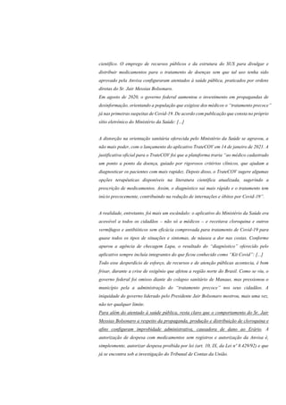 científico. O emprego de recursos públicos e da estrutura do SUS para divulgar e
distribuir medicamentos para o tratamento de doenças sem que tal uso tenha sido
aprovado pela Anvisa configuraram atentados à saúde pública, praticados por ordens
diretas do Sr. Jair Messias Bolsonaro.
Em agosto de 2020, o governo federal aumentou o investimento em propagandas de
desinformação, orientando a população que exigisse dos médicos o “tratamento precoce”
já nas primeiras suspeitas de Covid-19. De acordo com publicação que consta no próprio
sítio eletrônico do Ministério da Saúde: [...]
A distorção na orientação sanitária oferecida pelo Ministério da Saúde se agravou, a
não mais poder, com o lançamento do aplicativo TrateCOV em 14 de janeiro de 2021. A
justificativa oficial para o TrateCOV foi que a plataforma traria “ao médico cadastrado
um ponto a ponto da doença, guiado por rigorosos critérios clínicos, que ajudam a
diagnosticar os pacientes com mais rapidez. Depois disso, o TrateCOV sugere algumas
opções terapêuticas disponíveis na literatura científica atualizada, sugerindo a
prescrição de medicamentos. Assim, o diagnóstico sai mais rápido e o tratamento tem
início precocemente, contribuindo na redução de internações e óbitos por Covid-19”.
A realidade, entretanto, foi mais um escândalo: o aplicativo do Ministério da Saúde era
acessível a todos os cidadãos – não só a médicos – e receitava cloroquina e outros
vermífugos e antibióticos sem eficácia comprovada para tratamento de Covid-19 para
quase todos os tipos de situações e sintomas, de náusea a dor nas costas. Conforme
apurou a agência de checagem Lupa, o resultado do “diagnóstico” oferecido pelo
aplicativo sempre incluía integrantes do que ficou conhecido como “Kit Covid”: [...]
Todo esse desperdício de esforço, de recursos e de atenção públicas acontecia, é bom
frisar, durante a crise de oxigênio que afetou a região norte do Brasil. Como se viu, o
governo federal foi omisso diante do colapso sanitário de Manaus, mas pressionou o
município pela a administração do “tratamento precoce” nos seus cidadãos. A
iniquidade do governo liderado pelo Presidente Jair Bolsonaro mostrou, mais uma vez,
não ter qualquer limite.
Para além do atentado à saúde pública, resta claro que o comportamento do Sr. Jair
Messias Bolsonaro a respeito da propaganda, produção e distribuição de cloroquina e
afins configuram improbidade administrativa, causadora de dano ao Erário. A
autorização de despesa com medicamentos sem registros e autorização da Anvisa é,
simplesmente, autorizar despesa proibida por lei (art. 10, IX, da Lei nº 8.429/92) e que
já se encontra sob a investigação do Tribunal de Contas da União.
 