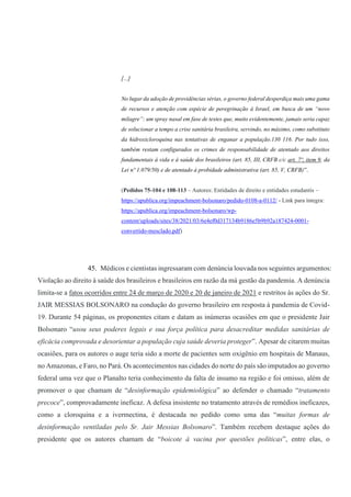 [...]
No lugar da adoção de providências sérias, o governo federal desperdiça mais uma gama
de recursos e atenção com espécie de peregrinação à Israel, em busca de um “novo
milagre”: um spray nasal em fase de testes que, muito evidentemente, jamais seria capaz
de solucionar a tempo a crise sanitária brasileira, servindo, no máximo, como substituto
da hidroxicloroquina nas tentativas de enganar a população.130 116. Por tudo isso,
também restam configurados os crimes de responsabilidade de atentado aos direitos
fundamentais à vida e à saúde dos brasileiros (art. 85, III, CRFB c/c art. 7º, item 9, da
Lei nº 1.079/50) e de atentado à probidade administrativa (art. 85, V, CRFB)”.
(Pedidos 75-104 e 108-113 – Autores: Entidades de direito e entidades estudantis –
https://apublica.org/impeachment-bolsonaro/pedido-0108-a-0112/ - Link para íntegra:
https://apublica.org/impeachment-bolsonaro/wp-
content/uploads/sites/38/2021/03/6e4ef0d317134b9186e5b9b92a187424-0001-
convertido-mesclado.pdf)
45. Médicos e cientistas ingressaram com denúncia louvada nos seguintes argumentos:
Violação ao direito à saúde dos brasileiros e brasileiros em razão da má gestão da pandemia. A denúncia
limita-se a fatos ocorridos entre 24 de março de 2020 e 20 de janeiro de 2021 e restritos às ações do Sr.
JAIR MESSIAS BOLSONARO na condução do governo brasileiro em resposta à pandemia de Covid-
19. Durante 54 páginas, os proponentes citam e datam as inúmeras ocasiões em que o presidente Jair
Bolsonaro “usou seus poderes legais e sua força política para desacreditar medidas sanitárias de
eficácia comprovada e desorientar a população cuja saúde deveria proteger”. Apesar de citarem muitas
ocasiões, para os autores o auge teria sido a morte de pacientes sem oxigênio em hospitais de Manaus,
no Amazonas, e Faro, no Pará. Os acontecimentos nas cidades do norte do país são imputados ao governo
federal uma vez que o Planalto teria conhecimento da falta de insumo na região e foi omisso, além de
promover o que chamam de “desinformação epidemiológica” ao defender o chamado “tratamento
precoce”, comprovadamente ineficaz. A defesa insistente no tratamento através de remédios ineficazes,
como a cloroquina e a ivermectina, é destacada no pedido como uma das “muitas formas de
desinformação ventiladas pelo Sr. Jair Messias Bolsonaro”. Também recebem destaque ações do
presidente que os autores chamam de “boicote à vacina por questões políticas”, entre elas, o
 