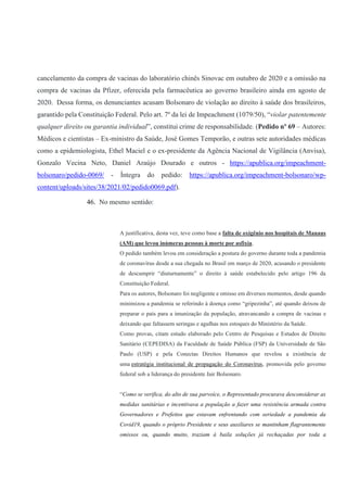 cancelamento da compra de vacinas do laboratório chinês Sinovac em outubro de 2020 e a omissão na
compra de vacinas da Pfizer, oferecida pela farmacêutica ao governo brasileiro ainda em agosto de
2020. Dessa forma, os denunciantes acusam Bolsonaro de violação ao direito à saúde dos brasileiros,
garantido pela Constituição Federal. Pelo art. 7º da lei de Impeachment (1079/50), “violar patentemente
qualquer direito ou garantia individual”, constitui crime de responsabilidade. (Pedido nº 69 – Autores:
Médicos e cientistas – Ex-ministro da Saúde, José Gomes Temporão, e outras sete autoridades médicas
como a epidemiologista, Ethel Maciel e o ex-presidente da Agência Nacional de Vigilância (Anvisa),
Gonzalo Vecina Neto, Daniel Araújo Dourado e outros - https://apublica.org/impeachment-
bolsonaro/pedido-0069/ - Íntegra do pedido: https://apublica.org/impeachment-bolsonaro/wp-
content/uploads/sites/38/2021/02/pedido0069.pdf).
46. No mesmo sentido:
A justificativa, desta vez, teve como base a falta de oxigênio nos hospitais de Manaus
(AM) que levou inúmeras pessoas à morte por asfixia.
O pedido também levou em consideração a postura do governo durante toda a pandemia
de coronavírus desde a sua chegada no Brasil em março de 2020, acusando o presidente
de descumprir “diuturnamente” o direito à saúde estabelecido pelo artigo 196 da
Constituição Federal.
Para os autores, Bolsonaro foi negligente e omisso em diversos momentos, desde quando
minimizou a pandemia se referindo à doença como “gripezinha”, até quando deixou de
preparar o país para a imunização da população, atravancando a compra de vacinas e
deixando que faltassem seringas e agulhas nos estoques do Ministério da Saúde.
Como provas, citam estudo elaborado pelo Centro de Pesquisas e Estudos de Direito
Sanitário (CEPEDISA) da Faculdade de Saúde Pública (FSP) da Universidade de São
Paulo (USP) e pela Conectas Direitos Humanos que revelou a existência de
uma estratégia institucional de propagação do Coronavírus, promovida pelo governo
federal sob a liderança do presidente Jair Bolsonaro.
“Como se verifica, do alto de sua parvoíce, o Representado procurava desconsiderar as
medidas sanitárias e incentivava a população a fazer uma resistência armada contra
Governadores e Prefeitos que estavam enfrentando com seriedade a pandemia da
Covid19, quando o próprio Presidente e seus auxiliares se mantinham flagrantemente
omissos ou, quando muito, traziam à baila soluções já rechaçadas por toda a
 