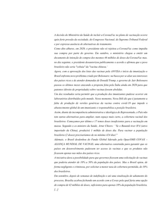 A decisão do Ministério da Saúde de incluir a CoronaVac no plano de vacinação ocorre
após forte pressão da sociedade, do Congresso Nacional, do Supremo Tribunal Federal
e por expressa ausência de alternativas de tratamento.
Como dito alhures, em 2020, o presidente não só rejeitou a CoronaVac como impediu
sua compra por parte do governo. Em outubro, o ministério chegou a emitir um
documento de intenção de compra dos mesmos 46 milhões de doses da CoronaVac mas,
no dia seguinte, o presidente desautorizou publicamente o acordo e afirmou que o povo
brasileiro não seria "cobaia" da "vacina chinesa.’
Agora, com a aprovação dos lotes das vacinas pela ANVISA e início da imunização o
Brasil enfrenta novo problema criado por Bolsonaro: na busca por se aliar aos interesses
dos países ricos e de atender demandas de Donald Trump, o governo de Jair Bolsonaro
passou os últimos meses atacando a proposta feita pela Índia ainda em 2020 para que
patentes (direito de propriedade) sobre vacinas fossem abolidas.
Um dos resultados seria permitir que a produção dos imunizantes pudesse ocorrer em
laboratórios distribuídos pelo mundo. Nesse momento, Nova Déli diz que é justamente a
falta de produção de versões genéricas da vacina contra covid-19 que impede o
abastecimento global de um imunizante e responsabiliza a posição brasileira.
Assim, diante da incompetência administrativa e ideológica do Representado, o País não
tem outras alternativas para ampliar, num espaço mais curto, a cobertura vacinal dos
brasileiros. Começamos por último e 17 temos doses insuficientes para a vacinação em
massa. Segundo o ex-ministro da Saúde, Artur Chioro: ‘’Se o Butantã tiver IFA (ativo
importado da China), produzirá 1 milhão de doses dia. Para vacinar a população
brasileira (2 doses) precisaríamos de no mínimo 424 dias!”
Ademais, o Brasil desdenhou do Fundo Global liderado pela Opas/OMS COVAX –
ALIANÇA MUNDIAL DE VACINAS, uma alternativa construída para garantir que os
países em desenvolvimento pudessem ter acesso às vacinas e que os produtos não
ficassem apenas nas mãos dos países ricos.
A iniciativa dava a possibilidade para que governos fizessem uma solicitação de vacinas
que poderia atender de 10% a 50% da população dos países. Mas o Brasil optou, de
forma negligente e criminosa, por solicitar a menor taxa de cobertura permitida, de 10%
dos brasileiros.
Em setembro, depois de semanas de indefinição e até uma sinalização de adiamento do
processo, Brasília acabou fechando um acordo com a Covax pela qual faria uma opção
de compra de 42 milhões de doses, suficientes para apenas 10% da população brasileira.
[...]
 