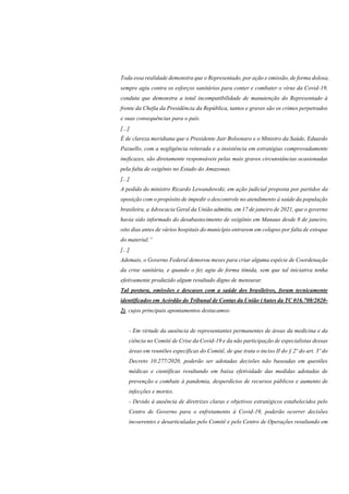 Toda essa realidade demonstra que o Representado, por ação e omissão, de forma dolosa,
sempre agiu contra os esforços sanitários para conter e combater o vírus da Covid-19,
conduta que demonstra a total incompatibilidade de manutenção do Representado à
frente da Chefia da Presidência da República, tantos e graves são os crimes perpetrados
e suas consequências para o país.
[...]
É de clareza meridiana que o Presidente Jair Bolsonaro e o Ministro da Saúde, Eduardo
Pazuello, com a negligência reiterada e a insistência em estratégias comprovadamente
ineficazes, são diretamente responsáveis pelas mais graves circunstâncias ocasionadas
pela falta de oxigênio no Estado do Amazonas.
[...]
A pedido do ministro Ricardo Lewandowski, em ação judicial proposta por partidos da
oposição com o propósito de impedir o descontrole no atendimento à saúde da população
brasileira, a Advocacia Geral da União admitiu, em 17 de janeiro de 2021, que o governo
havia sido informado do desabastecimento de oxigênio em Manaus desde 8 de janeiro,
oito dias antes de vários hospitais do município entrarem em colapso por falta de estoque
do material.”
[...]
Ademais, o Governo Federal demorou meses para criar alguma espécie de Coordenação
da crise sanitária, e quando o fez agiu de forma tímida, sem que tal iniciativa tenha
efetivamente produzido algum resultado digno de mensurar.
Tal postura, omissões e descasos com a saúde dos brasileiros, foram tecnicamente
identificados em Acórdão do Tribunal de Contas da União (Autos da TC 016.708/2020-
2), cujos principais apontamentos destacamos:
- Em virtude da ausência de representantes permanentes de áreas da medicina e da
ciência no Comitê de Crise da Covid-19 e da não participação de especialistas dessas
áreas em reuniões específicas do Comitê, de que trata o inciso II do § 2º do art. 3º do
Decreto 10.277/2020, poderão ser adotadas decisões não baseadas em questões
médicas e científicas resultando em baixa efetividade das medidas adotadas de
prevenção e combate à pandemia, desperdícios de recursos públicos e aumento de
infecções e mortes.
- Devido à ausência de diretrizes claras e objetivos estratégicos estabelecidos pelo
Centro de Governo para o enfretamento à Covid-19, poderão ocorrer decisões
incoerentes e desarticuladas pelo Comitê e pelo Centro de Operações resultando em
 