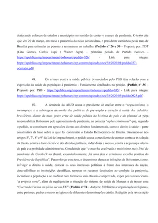 destacando esforços de estados e municípios no sentido de conter o avanço da pandemia. O texto cita
que, em 29 de março, em meio a pandemia do novo coronavírus, o presidente caminhou pelas ruas de
Brasília para estimular as pessoas a retornarem ao trabalho. (Pedido nº 26 e 30 – Proposto por: PDT
(Ciro Gomes, Carlos Lupi e Walter Agra) – primeiro pedido de Partido Político -
https://apublica.org/impeachment-bolsonaro/pedido-026/ - Link para íntegra:
https://apublica.org/impeachment-bolsonaro/wp-content/uploads/sites/38/2020/04/pedido027-
ocultado.pdf)
49. Os crimes contra a saúde pública denunciados pelo PSB têm relação com a
exposição da saúde da população à pandemia - Fundamento detalhados na petição. (Pedido nº 35 –
Proposto por: PSB - https://apublica.org/impeachment-bolsonaro/pedido-035/ - Link para íntegra:
https://apublica.org/impeachment-bolsonaro/wp-content/uploads/sites/38/2020/05/pedido0025.pdf)
50. A denúncia da ABJD acusa o presidente de oscilar entre o “negacionismo, o
menosprezo e a sabotagem assumida das políticas de prevenção e atenção à saúde dos cidadãos
brasileiros, diante da mais grave crise de saúde pública da história do país e do planeta”.A peça
responsabiliza Bolsonaro pelo agravamento da pandemia, ao cometer “ações criminosas” que, segundo
o pedido, se constituem em agressões diretas aos direitos fundamentais, como o direito à saúde – parte
constitutiva da base sobre a qual foi construído o Estado Democrático de Direito. Baseando-se nos
artigos 5º, 7º, 8º e 9º da Lei de Impeachment, o pedido acusa o presidente de atentar contra a existência
da União, contra o livre exercício dos direitos políticos, individuais e sociais, contra a segurança interna
do país e a probidade administrativa. Concluindo que “a marcha acelerada e muitíssimo mais letal da
pandemia da Covid-19 no Brasil, escandalosamente, foi uma fria e criminosa escolha política do
Presidente da República”. Para reforçar essa tese, o documento elenca as infrações de Bolsonaro, como:
infringir o direito à saúde, colocar os seus interesses políticos à frente dos interesses da nação,
descredibilizar as instituições científicas, represar os recursos destinados ao combate da pandemia,
incentivar a população a se medicar com fármacos sem eficácia comprovada, expor povos tradicionais
“a própria sorte”, além de negligenciar a situação do sistema de saúde de Manaus e de travar uma
“Guerra da Vacina em pleno século XXI”.(Pedido nº 74 – Autores: 380 líderes e organizações religiosas,
entre pastores, padres e outros religiosos de diferentes denominações cristãs. Redigido pela Associação
 