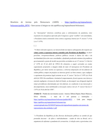 Brasileira de Juristas pela Democracia (ABJD) - https://apublica.org/impeachment-
bolsonaro/pedido_0074/ - Sem acesso à íntegra no site apublica.org/impeachment-bolsonaro)
Ao “desrespeitar” diretrizes científicas para o enfrentamento da pandemia, reter
orçamento de emergência aprovado pelo Congresso e gerar “conflito” com autoridades,
o Presidente estaria cometendo crime contra a segurança interna (art. 8º, incisos 7 e 8 da
Lei nº 1.079).
[...]
“9. Outro relevante aspecto a ser desenvolvido nos tópicos subsequentes diz respeito aos
crimes contra a segurança interna cometidos pelo Presidente da República, ao fazer
periclitar, irresponsavelmente, políticas públicas cruciais à defesa da vida e da
incolumidade física dos seus concidadãos, ofendendo predicados mínimos da prudência
governamental, a ponto de incidir nas previsões arroladas no art. 8º, incisos 7 e 8 da Lei
nº 1.079, de 10 de abril de 1950.4 Os elementos a seguir carreados ao exame
seguramente projetarão a imagem nítida do mais vil menosprezo do Presidente da
República, por meios tácitos ou expressos, a diversas disposições de leis federais de
ordem pública, sempre em prejuízo ao interesse geral e ao bem comum, o que configura
o suprimento da premissa legal existente no art. 8º, inciso 7 da Lei nº 1.079, de 10 de
abril de 1950. Em semelhante e lastimável comportamento, ficará exposta com clareza a
omissão negligente e leviana do chefe de Estado, ao descumprir sua obrigação legal de
tomar providências determinadas por leis federais, no condizente à sua inexecução e
descumprimento, nisso mobilizando a invocação contra si do art. 8º, inciso 8 da Lei nº
1.079, de 10 de abril de 1950”.
(Pedido 52 – Pedido dos movimentos sociais - Autores: Débora Duprat, Mauro Menezes,
Silvio Almeida, e mais de 3 mil pessoas e instituições -
https://apublica.org/impeachment-bolsonaro/pedido-0052/ - Link para íntegra:
https://apublica.org/impeachment-bolsonaro/wp-
content/uploads/sites/38/2020/07/peticao-de-impeachment-popular-com-nomes-de-
representantes-das-entidades-1.pdf
“o Presidente da República já deu diversas declarações públicas no sentido de que
pretendia decretar - de ofício e individualmente - estado de sítio no Brasil, sob o
argumento de enfrentar a pandemia do coronavírus. A relação entre a gravíssima crise
 