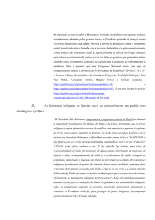 da população de seus Estados e Municípios. Contudo, insatisfeito com algumas medidas
acertadamente adotadas pelos gestores locais, o Presidente pretende se insurgir contra
elas pelos mecanismos que detém. Provoca a revolta na população contra o isolamento
social, transferindo todo o ônus da crise a terceiros. Judicializa, via ações constitucionais,
contra medidas de isolamento social. E, agora, pretende se utilizar das Forças Armadas
para colocar o sentimento de medo e terror em todos os gestores que pretendem adotar
caminhos mais solidamente lastreados na ciência para a condução do enfrentamento à
pandemia. Não é possível que esse Congresso Nacional aceite esse tipo de
comportamento nefasto e afrontoso do Sr. Presidente da República!” (Pedido 114 e 107
– Autores: Líderes da oposição e da minoria no Congresso, Randolph Rodrigues, Jean
Paul Prates, Alessandro Molon, Marcelo Freixo e Arlindo Chignalia -
https://apublica.org/impeachment-bolsonaro/pedido-114/ e
https://apublica.org/impeachment-bolsonaro/pedido-0107/ - Link para íntegra do pedido:
https://apublica.org/impeachment-bolsonaro/wp-
content/uploads/sites/38/2021/04/pedido-31-03-1.pdf
52. As lideranças indígenas se fizeram ouvir ao protocolizarem um pedido com
abordagem específica:
“O Presidente Jair Bolsonaro comprometeu a segurança interna do Brasil ao diminuir
a capacidade fiscalizatória do Ibama, do Incra e da Funai, permitindo que os povos
indígenas estejam submetidos a riscos de conflitos com eventuais ocupantes irregulares
de terras, nunca antes cogitados na história. De modo mais específico, também é de se
atribuir ao Presidente Bolsonaro a dificuldade no enforcement da Lei nº 14.021/2020, o
que tipifica, per se o crime de responsabilidade capitulado no item 7 do art. 8º da Lei nº
1.079/50. Com efeito, embora o art. 5º da referida Lei atribua uma séria de
responsabilidade à União (fornecimento de água potável, distribuição de materiais de
higiene e afins, acompanhamento de médicos e profissionais de saúde, testagem da
população, elaboração e execução do plano de prevenção ao contágio de populações
indígenas, provimentos de pontos de internet, dentre outras medidas), nenhuma delas
vem sendo efetivamente executada pela União. O que se vê, ao revés, é a patente omissão
deliberada da União em tomar os devidos cuidados para que o coronavírus não dizime,
efetivamente, as populações indígenas. Embora a lei nº 14.021/20 estabeleça requisitos
mínimos claros para a contenção de danos da pandemia nas comunidades indígenas,
todos os fundamentos expostos no presente documento demonstram exatamente o
contrário: o Presidente nada faz para proteger os povos indígenas, descumprindo
melancolicamente a Lei Federal referida.
 