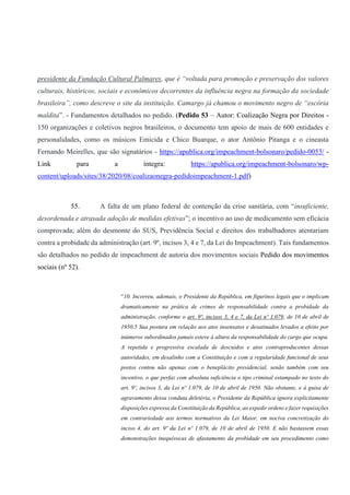 presidente da Fundação Cultural Palmares, que é “voltada para promoção e preservação dos valores
culturais, históricos, sociais e econômicos decorrentes da influência negra na formação da sociedade
brasileira”, como descreve o site da instituição. Camargo já chamou o movimento negro de “escória
maldita”. - Fundamentos detalhados no pedido. (Pedido 53 – Autor: Coalização Negra por Direitos -
150 organizações e coletivos negros brasileiros, o documento tem apoio de mais de 600 entidades e
personalidades, como os músicos Emicida e Chico Buarque, o ator Antônio Pitanga e o cineasta
Fernando Meirelles, que são signatários - https://apublica.org/impeachment-bolsonaro/pedido-0053/ -
Link para a íntegra: https://apublica.org/impeachment-bolsonaro/wp-
content/uploads/sites/38/2020/08/coalizaonegra-pedidoimpeachment-1.pdf)
55. A falta de um plano federal de contenção da crise sanitária, com “insuficiente,
desordenada e atrasada adoção de medidas efetivas”; o incentivo ao uso de medicamento sem eficácia
comprovada; além do desmonte do SUS, Previdência Social e direitos dos trabalhadores atentariam
contra a probidade da administração (art. 9º, incisos 3, 4 e 7, da Lei do Impeachment). Tais fundamentos
são detalhados no pedido de impeachment de autoria dos movimentos sociais Pedido dos movimentos
sociais (nº 52).
“10. Incorreu, ademais, o Presidente da República, em figurinos legais que o implicam
dramaticamente na prática de crimes de responsabilidade contra a probidade da
administração, conforme o art. 9º, incisos 3, 4 e 7, da Lei nº 1.079, de 10 de abril de
1950.5 Sua postura em relação aos atos insensatos e desatinados levados a efeito por
inúmeros subordinados jamais esteve à altura da responsabilidade do cargo que ocupa.
A repetida e progressiva escalada de descuidos e atos contraproducentes dessas
autoridades, em desalinho com a Constituição e com a regularidade funcional de seus
postos contou não apenas com o beneplácito presidencial, senão também com seu
incentivo, o que perfaz com absoluta suficiência o tipo criminal estampado no texto do
art. 9º, incisos 3, da Lei nº 1.079, de 10 de abril de 1950. Não obstante, e à guisa de
agravamento dessa conduta deletéria, o Presidente da República ignora explicitamente
disposições expressa da Constituição da República, ao expedir ordens e fazer requisições
em contrariedade aos termos normativos da Lei Maior, em nociva concretização do
inciso 4, do art. 9º da Lei nº 1.079, de 10 de abril de 1950. E não bastassem essas
demonstrações inequívocas de afastamento da probidade em seu procedimento como
 