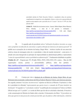 autoridade máxima do Poder Executivo Federal, o mandatário abusa de posturas
completamente incompatíveis com a dignidade, a honra e o decoro do cargo presidencial,
agindo em descompasso ante a previsão do art. 9º, inciso 7, da Lei nº 1.079, de 10 de
abril de 1950”.
(Pedido 52 – Pedido dos movimentos sociais - Autores: Débora Duprat, Mauro Menezes,
Silvio Almeida, e mais de 3 mil pessoas e instituições -
https://apublica.org/impeachment-bolsonaro/pedido-0052/ - Link para íntegra:
https://apublica.org/impeachment-bolsonaro/wp-
content/uploads/sites/38/2020/07/peticao-de-impeachment-popular-com-nomes-de-
representantes-das-entidades-1.pdf)
56. A segunda ação do presidente seria a “utilização de poderes inerentes ao cargo
com o propósito reconhecido de concretizar a espúria obtenção de interesses de natureza pessoal”. O
pedido usa as acusações do ex-ministro da Justiça, Sérgio Moro – inclusive trechos de sua entrevista
coletiva, trocas de mensagens entre ele e o presidente e vídeo de reunião ministerial – como prova. A
atitude seria uma transgressão ao princípio de impessoalidade na administração pública e representaria
“crime de responsabilidade contra a probidade na administração”. Fundamentos detalhados no pedido.
(Pedido 42 e 47 – Proposta por: PT, PCdoB, PSOL, PSTU, PCB, PCO, UP e outros – Mais de 400
organizações sociais, juristas e personalidades públicas, além dos partidos -
https://apublica.org/impeachment-bolsonaro/pedido-0047/ e https://apublica.org/impeachment-
bolsonaro/pedido-042/ - Link para íntegra: https://apublica.org/impeachment-bolsonaro/wp-
content/uploads/sites/38/2020/05/pedido-0029-ocultado.pdf)
57. Começa por citar a denúncia do ex-Ministro da Justiça, Sérgio Moro, de que
Bolsonaro teria exonerado o então diretor da Polícia Federal, Maurício Valeixo, por interesses pessoais.
Em seguida, enumera “três fatos incontroversos” expostos na fala do ex-Ministro. O primeiro é o fato
de o presidente ter afirmado “expressamente que queria trocar o comando da PF para interferir na
Instituição”. O segundo é a “contradição evidente” na publicação da exoneração de Valeixo no Diário
Oficial em que se lê “a pedido”, e a versão de Moro que diz não ter solicitado a demissão. O terceiro é
a não comunicação do Ministro da Saúde sobre a decisão. O documento cita Moro: “O presidente me
disse que queria ter uma pessoa do contato pessoal dele, que ele pudesse colher informações, relatórios
 