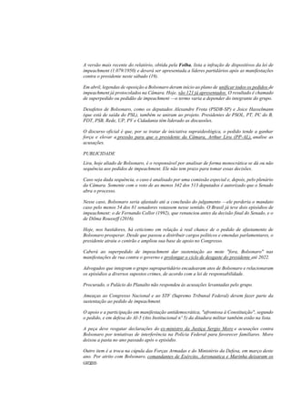 A versão mais recente do relatório, obtida pela Folha, lista a infração de dispositivos da lei de
impeachment (1.079/1950) e deverá ser apresentada a líderes partidários após as manifestações
contra o presidente neste sábado (19).
Em abril, legendas de oposição a Bolsonaro deram início ao plano de unificar todos os pedidos de
impeachment já protocolados na Câmara. Hoje, são 121 já apresentados. O resultado é chamado
de superpedido ou pedidão de impeachment —o termo varia a depender do integrante do grupo.
Desafetos de Bolsonaro, como os deputados Alexandre Frota (PSDB-SP) e Joice Hasselmann
(que está de saída do PSL), também se uniram ao projeto. Presidentes de PSOL, PT, PC do B,
PDT, PSB, Rede, UP, PV e Cidadania têm liderado as discussões.
O discurso oficial é que, por se tratar de iniciativa supraideológica, o pedido tende a ganhar
força e elevar a pressão para que o presidente da Câmara, Arthur Lira (PP-AL), analise as
acusações.
PUBLICIDADE
Lira, hoje aliado de Bolsonaro, é o responsável por analisar de forma monocrática se dá ou não
sequência aos pedidos de impeachment. Ele não tem prazo para tomar essas decisões.
Caso seja dada sequência, o caso é analisado por uma comissão especial e, depois, pelo plenário
da Câmara. Somente com o voto de ao menos 342 dos 513 deputados é autorizado que o Senado
abra o processo.
Nesse caso, Bolsonaro seria afastado até a conclusão do julgamento —ele perderia o mandato
caso pelo menos 54 dos 81 senadores votassem nesse sentido. O Brasil já teve dois episódios de
impeachment: o de Fernando Collor (1992), que renunciou antes da decisão final do Senado, e o
de Dilma Rousseff (2016).
Hoje, nos bastidores, há ceticismo em relação à real chance de o pedido de afastamento de
Bolsonaro prosperar. Desde que passou a distribuir cargos políticos e emendas parlamentares, o
presidente atraiu o centrão e ampliou sua base de apoio no Congresso.
Caberá ao superpedido de impeachment dar sustentação ao mote "fora, Bolsonaro" nas
manifestações de rua contra o governo e prolongar o ciclo de desgaste do presidente até 2022.
Advogados que integram o grupo suprapartidário encadearam atos de Bolsonaro e relacionaram
os episódios a diversos supostos crimes, de acordo com a lei de responsabilidade.
Procurado, o Palácio do Planalto não respondeu às acusações levantadas pelo grupo.
Ameaças ao Congresso Nacional e ao STF (Supremo Tribunal Federal) devem fazer parte da
sustentação ao pedido de impeachment.
O apoio e a participação em manifestação antidemocrática, "afrontosa à Constituição", segundo
o pedido, e em defesa do AI-5 (Ato Institucional nº 5) da ditadura militar também estão na lista.
A peça deve resgatar declarações do ex-ministro da Justiça Sergio Moro e acusações contra
Bolsonaro por tentativas de interferência na Polícia Federal para favorecer familiares. Moro
deixou a pasta no ano passado após o episódio.
Outro item é a troca na cúpula das Forças Armadas e do Ministério da Defesa, em março deste
ano. Por atrito com Bolsonaro, comandantes de Exército, Aeronautica e Marinha deixaram os
cargos.
 