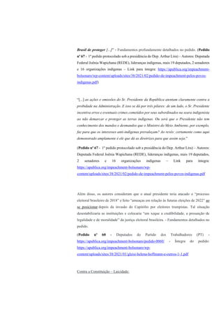 Brasil de proteger [...]” - Fundamentos profundamente detalhados no pedido. (Pedido
nº 67 - 1º pedido protocolado sob a presidência do Dep. Arthur Lira) – Autores: Deputada
Federal Joênia Wapichana (REDE), lideranças indígenas, mais 19 deputados, 2 senadores
e 16 organizações indígenas – Link para íntegra: https://apublica.org/impeachment-
bolsonaro/wp-content/uploads/sites/38/2021/02/pedido-de-impeachment-pelos-povos-
indigenas.pdf)
“[...] as ações e omissões do Sr. Presidente da República atentam claramente contra a
probidade na Administração. E isso se dá por três pilares: de um lado, o Sr. Presidente
incentiva erros e eventuais crimes cometidos por seus subordinados na seara indigenista
ao não demarcar e proteger as terras indígenas. Ou será que o Presidente não tem
conhecimento dos mandos e desmandos que o Ministro do Meio Ambiente, por exemplo,
faz para que os interesses anti-indígenas prevaleçam? Ao revés: certamente como aqui
demonstrado amplamente é ele que dá as diretrizes para que assim seja.”
(Pedido nº 67 - 1º pedido protocolado sob a presidência do Dep. Arthur Lira) – Autores:
Deputada Federal Joênia Wapichana (REDE), lideranças indígenas, mais 19 deputados,
2 senadores e 16 organizações indígenas – Link para íntegra:
https://apublica.org/impeachment-bolsonaro/wp-
content/uploads/sites/38/2021/02/pedido-de-impeachment-pelos-povos-indigenas.pdf
Além disso, os autores consideram que o atual presidente teria atacado o “processo
eleitoral brasileiro de 2018” e feito “ameaças em relação às futuras eleições de 2022” ao
se posicionar depois da invasão do Capitólio por eleitores trumpistas. Tal situação
desestabilizaria as instituições e colocaria “em xeque a credibilidade, a presunção de
legalidade e de moralidade” da justiça eleitoral brasileira. - Fundamentos detalhados no
pedido.
(Pedido nº 60 - Deputados do Partido dos Trabalhadores (PT) -
https://apublica.org/impeachment-bolsonaro/pedido-0060/ - Íntegra do pedido:
https://apublica.org/impeachment-bolsonaro/wp-
content/uploads/sites/38/2021/01/gleisi-helena-hoffmann-e-outros-1-1.pdf
Contra a Constituição – Laicidade:
 