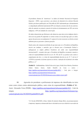 O presidente chamou de “mentirosos” os dados do Instituto Nacional de Pesquisas
Espaciais – INPE, o que acarretou o ato abusivo de demissão do ex-diretor Ricardo
Galvão, pois houve publicação, em 19 de julho de 2019, informando que o desmatamento
e a degradação ambiental aumentaram 88% em relação ao mesmo mês do ano anterior,
além do aumento no primeiro semestre de alertas de desmatamento em 38% em terras
indígenas, e 85% em unidades de conservação.
Os dados demonstram que Bolsonaro não demarcou uma única terra indígena desde o
início da sua gestão,30 cumprindo os estritos termos de sua fala logo após ser eleito,
apesar dos processos em andamento,31 e apesar de serem essenciais ao direito ao meio
ambiente para as presentes e futuras gerações.
Sendo assim, não remanescem dúvidas de que mais uma vez o Presidente da República
incorre em condutas, e omissões, que se chocam com a Constituição Federal e
enfraquecem os órgãos públicos brasileiros até então com respeitabilidade
internacional33 , restando claro que o Presidente da República novamente cometeu o
crime de responsabilidade descrito no art. 85, VII, da CF, ao praticar atos contra o
cumprimento das leis, e o crime de responsabilidade descrito no art. 8º, 7, da Lei nº
1.079/50, ao permitir, de forma expressa ou tácita, a infração de lei federal e de ordem
pública. [...]”
(Pedido 51 – Ambientalistas - Rafael Echeverria Lopes, Enilde Neres Martins, Humberto
Adami Santos Junior, André Rodolfo de Lima e outros -
https://apublica.org/impeachment-bolsonaro/pedido-0051/ - Link para a íntegra:
https://apublica.org/impeachment-bolsonaro/wp-
content/uploads/sites/38/2020/06/denuncia-acao-cidada-versao1.pdf)
60. Agressões do presidente a profissionais da imprensa são identificadas no texto
como como crimes contra administração pública, outro crime de responsabilidade. (Pedido nº 14 –
Autor: Alexandre Frota (PSDB) - https://apublica.org/impeachment-bolsonaro/pedido-014/ - Link da
íntegra: https://apublica.org/impeachment-bolsonaro/wp-
content/uploads/sites/38/2020/05/pedido00101.pdf)
“13. No dia 24/04/2020, o Exmo. Senhor Ex-ministro Sérgio Moro, em pronunciamento
à imprensa, imputou ao denunciado haver solicitado acesso aos relatórios reservados da
 
