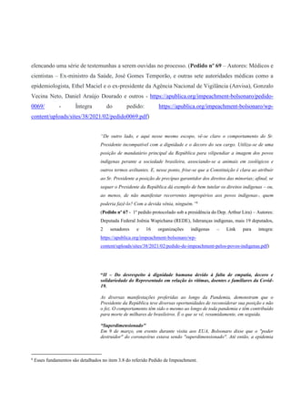elencando uma série de testemunhas a serem ouvidas no processo. (Pedido nº 69 – Autores: Médicos e
cientistas – Ex-ministro da Saúde, José Gomes Temporão, e outras sete autoridades médicas como a
epidemiologista, Ethel Maciel e o ex-presidente da Agência Nacional de Vigilância (Anvisa), Gonzalo
Vecina Neto, Daniel Araújo Dourado e outros - https://apublica.org/impeachment-bolsonaro/pedido-
0069/ - Íntegra do pedido: https://apublica.org/impeachment-bolsonaro/wp-
content/uploads/sites/38/2021/02/pedido0069.pdf)
“De outro lado, e aqui nesse mesmo escopo, vê-se claro o comportamento do Sr.
Presidente incompatível com a dignidade e o decoro do seu cargo. Utiliza-se de uma
posição de mandatário principal da República para vilipendiar a imagem dos povos
indígenas perante a sociedade brasileira, associando-se a animais em zoológicos e
outros termos aviltantes. E, nesse ponto, frise-se que a Constituição é clara ao atribuir
ao Sr. Presidente a posição de precípuo garantidor dos direitos das minorias; afinal, se
sequer o Presidente da República dá exemplo de bem tutelar os direitos indígenas – ou,
ao menos, de não manifestar recorrentes impropérios aos povos indígenas-, quem
poderia fazê-lo? Com a devida vênia, ninguém.”6
(Pedido nº 67 - 1º pedido protocolado sob a presidência do Dep. Arthur Lira) – Autores:
Deputada Federal Joênia Wapichana (REDE), lideranças indígenas, mais 19 deputados,
2 senadores e 16 organizações indígenas – Link para íntegra:
https://apublica.org/impeachment-bolsonaro/wp-
content/uploads/sites/38/2021/02/pedido-de-impeachment-pelos-povos-indigenas.pdf)
“II – Do desrespeito à dignidade humana devido à falta de empatia, decoro e
solidariedade do Representado em relação às vítimas, doentes e familiares da Covid-
19.
As diversas manifestações proferidas ao longo da Pandemia, demonstram que o
Presidente da República teve diversas oportunidades de reconsiderar sua posição e não
o fez. O comportamento têm sido o mesmo ao longo de toda pandemia e têm contribuído
para morte de milhares de brasileiros. É o que se vê, resumidamente, em seguida.
“Superdimensionado"
Em 9 de março, em evento durante visita aos EUA, Bolsonaro disse que o "poder
destruidor" do coronavírus estava sendo "superdimensionado". Até então, a epidemia
6
Esses fundamentos são detalhados no item 3.8 do referido Pedido de Impeachment.
 