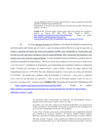 sem que ninguém do governo se desse conta do absurdo e das consequências da medida.
AGONIA E MORTE NADA SIGNIFICAM.
O afastamento se reveste de um caráter protetor, de defesa da sociedade. Bolsonaro não
cumpriu o seu dever.”
(Pedido nº 63 - Primeiro pedido conjunto pelos líderes dos partidos que compõem a
Minoria na Câmara (PT, PSB, PDT, PSOL, PCdoB e REDE) -
https://apublica.org/impeachment-bolsonaro/pedido-0063/ - Íntegra do pedido:
https://apublica.org/impeachment-bolsonaro/wp-
content/uploads/sites/38/2021/01/pedido0063-minoria-oposicao-27-01.pdf
62. Ao fazer apologia da tortura, da ditadura, o Presidente da República manifesta um
total desrespeito pela função que ele exerce, o que ele jamais poderia [fazer] no cargo em que está. A
tortura e a apologia da tortura são crimes para qualquer cidadão, está configurado na Constituição, mas
isso por si só não daria para configurar crime de responsabilidade. Mas o tratamento desrespeitoso, sim,
está previsto como crime de responsabilidade. A perda da própria função presidencial, a perda de decoro,
justificam um pedido de impeachment: “[Bolsonaro] tem sido pródigo em demonstrar que a democracia
é um valor menor”, consideram os proponentes, que argumentam que a apologia à tortura se configuraria
como “violação dos princípios da administração”, como a honra e decoro do cargo, punível com
impeachment pela Lei 1.079/1950. Para eles, Bolsonaro expressa “desrespeito às vítimas da Ditadura
Civil-Militar”. De acordo com o pedido, a fala de Bolsonaro é “criminosa” e “não pode se confundir
com o exercício da liberdade de expressão”. “Não se trata de liberdade quando se põe em risco as
garantias constitucionais”, conclui a peça. (Pedido nº 60 - Deputados do Partido dos Trabalhadores (PT)
- https://apublica.org/impeachment-bolsonaro/pedido-0060/ - Íntegra do pedido:
https://apublica.org/impeachment-bolsonaro/wp-content/uploads/sites/38/2021/01/gleisi-helena-
hoffmann-e-outros-1-1.pdf)
“Os lamentáveis fatos protagonizados por Bolsonaro são diametralmente opostos a
qualquer postura honrosa que respeite o decoro do cargo.
Na verdade, o que vimos não é a figura de um Presidente da República, mas sim um homem
vaidoso, presunçoso e descontrolado discursando na caçamba de uma caminhonete em
meio a incautos manifestantes durante um surto pandêmico
A cena é triste, chocante e preocupante, porém infelizmente real: manifestantes clamando
pelo fechamento do Congresso Nacional e do Supremo Tribunal Federal enquanto
Bolsonaro, apoiando tal conduta antidemocrática, entremeia brados e tossidos virulentos.
Não fosse absurdo o bastante, os fatos expostos pelo Ministro da Justiça demonstram a
pequeneza do Representado, que se vale da função presidencial para atender a interesses
 