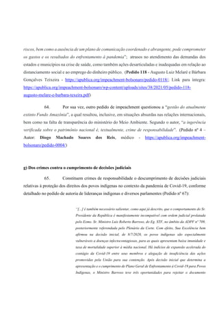 riscos, bem como a ausência de um plano de comunicação coordenado e abrangente, pode comprometer
os gastos e os resultados do enfrentamento à pandemia”; atrasos no atendimento das demandas dos
estados e municípios na crise de saúde, como também ações desarticuladas e inadequadas em relação ao
distanciamento social e ao emprego do dinheiro público. (Pedido 118 - Augusto Luiz Melaré e Bárbara
Gonçalves Teixeira - https://apublica.org/impeachment-bolsonaro/pedido-0118/; Link para íntegra:
https://apublica.org/impeachment-bolsonaro/wp-content/uploads/sites/38/2021/05/pedido-118-
augusto-melare-e-barbara-texeira.pdf)
64. Por sua vez, outro pedido de impeachment questionou a “gestão do atualmente
extinto Fundo Amazônia”, a qual resultou, inclusive, em situações absurdas nas relações internacionais,
bem como na falta de transparência do ministério do Meio Ambiente. Segundo o autor, “a ingerência
verificada sobre o patrimônio nacional é, textualmente, crime de responsabilidade”. (Pedido nº 4 –
Autor: Diogo Machado Soares dos Reis, médico - https://apublica.org/impeachment-
bolsonaro/pedido-0004/)
g) Dos crimes contra o cumprimento de decisões judiciais
65. Constituem crimes de responsabilidade o descumprimento de decisões judiciais
relativas à proteção dos direitos dos povos indígenas no contexto da pandemia de Covid-19, conforme
detalhado no pedido de autoria de lideranças indígenas e diversos parlamentes (Pedido nº 67):
“[...] é também necessário salientar, como aqui já descrito, que o comportamento do Sr.
Presidente da República é manifestamente incompatível com ordem judicial prolatada
pelo Exmo. Sr. Ministro Luis Roberto Barroso, do Eg. STF, no âmbito da ADPF nº 709,
posteriormente referendada pelo Plenário da Corte. Com efeito, Sua Excelência bem
afirmou na decisão inicial, de 8/7/2020, os povos indígenas são especialmente
vulneráveis a doenças infectocontagiosas, para as quais apresentam baixa imunidade e
taxa de mortalidade superior à média nacional. Há indícios de expansão acelerada do
contágio da Covid-19 entre seus membros e alegação de insuficiência das ações
promovidas pela União para sua contenção. Após decisão inicial que determina a
apresentação e o cumprimento de Plano Geral de Enfrentamento à Covid-19 para Povos
Indígenas, o Ministro Barroso teve três oportunidades para rejeitar o documento
 