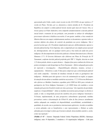 apresentado pela União, sendo a mais recente no dia 18/12/2020, em que rejeitou a 3ª
versão do Plano. Tal fato, per se, demonstra a inteira desídia do Sr. Presidente da
República em cumprir a ordem judicial inicial, mesmo após mais de 6 meses. Ora, se
tivesse apreço ao Poder Judiciário, teria cumprido satisfatoriamente a decisão judicial
inicial desde o momento de sua prolação, sem pretender se utilizar de subterfúgios
processuais referentes à dialética necessária. E sem gastar, também, a boa vontade do
Ministro Barroso em sempre cuidadosamente analisar os documentos e apontar todos os
enormes defeitos dos planos de controle da pandemia nos povos indígenas. Não é
possível aceitar que o Sr. Presidente simplesmente opte por, deliberadamente, ignorar a
decisão judicial da Eg. Corte Suprema, não a cumprindo por seu simples prazer pessoal
de, ideologicamente, não ver qualquer motivo para a boa tutela da saúde dos povos
indígenas. Do descumprimento de decisões judiciais e Sistema Interamericano e Direitos
Humanos 3.7.1. O Governo Bolsonaro não elaborou um Plano de Proteção da TI
Yanomami, conforme decisão judicial proferida pelo TRF 1ª. Região, descrita no item
1.21 desta petição, dentre os quais destaco: - Equipes fixas para combate dos ilícitos em
pontos estratégicos onde há garimpo na Terra Yanomami; - Efetivo adequado para ações
de repressão e investigações; - Disponibilização alimentos, insumos, serviços e
equipamentos; - Relatórios a cada 15 dias para comprovar que a determinação judicial
está sendo cumprida; - Garantia de imediata retirada de todos os garimpeiros não
indígenas; - Medidas para não agravar o risco de contaminação na região, as equipes
de atuação devem adotar as medidas sanitárias necessárias. 3.7.2. O Governo Bolsonaro
não efetivou as Medidas Cautelares expedidas pela CIDH da OEA para retirada de
garimpeiros da Terra Indígena Yanomami. [...]A CIDH listou três medidas a serem
tomadas pelo governo brasileiro tendo em vista a presença “dos requisitos de gravidade,
urgência e irreparabilidade”: Adote as medidas necessárias para proteger os direitos à
saúde, à vida e à integridade pessoal dos membros dos povos indígenas Yanomami e
Ye´kwana, implementando, de uma perspectiva culturalmente apropriada, medidas
preventivas contra a disseminação da COvid-19, além de lhes fornecer atendimento
médico adequado em condições de disponibilidade, acessibilidade, aceitabilidade e
qualidade, de acordo com os parâmetros internacionais aplicáveis; Acordar as medidas
a serem adotadas com os beneficiários e seus representantes; e Relatar as ações
adotadas para investigar os fatos que levaram à adoção dessa medida cautelar e, assim,
evitar sua repetição”
(Pedido nº 67 - Autores: Deputada Federal Joênia Wapichana (REDE), lideranças
indígenas, mais 19 deputados, 2 senadores e 16 organizações indígenas – Link para
 