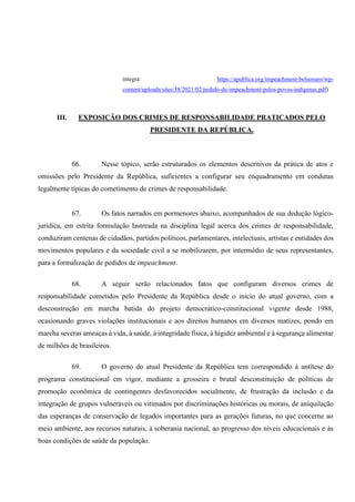 íntegra: https://apublica.org/impeachment-bolsonaro/wp-
content/uploads/sites/38/2021/02/pedido-de-impeachment-pelos-povos-indigenas.pdf)
III. EXPOSIÇÃO DOS CRIMES DE RESPONSABILIDADE PRATICADOS PELO
PRESIDENTE DA REPÚBLICA.
66. Nesse tópico, serão estruturados os elementos descritivos da prática de atos e
omissões pelo Presidente da República, suficientes a configurar seu enquadramento em condutas
legalmente típicas do cometimento de crimes de responsabilidade.
67. Os fatos narrados em pormenores abaixo, acompanhados de sua dedução lógico-
jurídica, em estrita formulação lastreada na disciplina legal acerca dos crimes de responsabilidade,
conduziram centenas de cidadãos, partidos políticos, parlamentares, intelectuais, artistas e entidades dos
movimentos populares e da sociedade civil a se mobilizarem, por intermédio de seus representantes,
para a formalização de pedidos de impeachment.
68. A seguir serão relacionados fatos que configuram diversos crimes de
responsabilidade cometidos pelo Presidente da República desde o início do atual governo, com a
desconstrução em marcha batida do projeto democrático-constitucional vigente desde 1988,
ocasionando graves violações institucionais e aos direitos humanos em diversos matizes, pondo em
marcha severas ameaças à vida, à saúde, á integridade física, à higidez ambiental e à segurança alimentar
de milhões de brasileiros.
69. O governo do atual Presidente da República tem correspondido à antítese do
programa constitucional em vigor, mediante a grosseira e brutal desconstituição de políticas de
promoção econômica de contingentes desfavorecidos socialmente, de frustração da inclusão e da
integração de grupos vulneráveis ou vitimados por discriminações históricas ou morais, de aniquilação
das esperanças de conservação de legados importantes para as gerações futuras, no que concerne ao
meio ambiente, aos recursos naturais, à soberania nacional, ao progresso dos níveis educacionais e às
boas condições de saúde da população.
 
