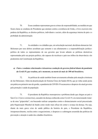 70. Essas condutas representam graves crimes de responsabilidade, na medida em que
ficam claras as condutas do Presidente que atentam contra a existência da União, o livre exercício dos
poderes da República, os direitos políticos, individuais e sociais, além da segurança interna do país e a
probidade da administração.
71. As entidades e os cidadãos que, em articulação nacional, decidiram denunciar Jair
Bolsonaro por seus delitos acreditam que somente o seu afastamento e a responsabilização jurídico-
política de todos os representantes de seu governo que levam adiante as políticas destrutivas
representadas pelo seu projeto político, são capazes de recolocar o país nos trilhos da observância e do
predomínio da Constituição da República.
a) Fatos e condutas relacionados à desastrosa condução do governo federal diante da pandemia
da Covid-19, que resultou, até o momento, na morte de mais de 500 mil brasileiros.
72. As políticas de saúde também foram severamente afetadas pela atuação criminosa
de Jair Bolsonaro. Além da desarticulação do Sistema Único de Saúde (SUS), que já vinha sendo posta
em prática no primeiro ano de gestão, a pandemia da COVID-19 escancarou o desprezo do atual governo
pela proteção à saúde da população.
73. O presidente da República menosprezou o problema desde que chegou ao país o
Sars-Cov-2 (novo coronavírus), causador da doença conhecida como Covid-19, ora mencionando tratar-
se de uma “gripezinha”, ora buscando realizar campanhas contra o distanciamento social preconizado
pela Organização Mundial da Saúde como modo mais eficaz de conter o avanço da doença. Ou seja,
diante da mais grave crise de saúde pública da história do país, o Presidente da República,
irresponsavelmente, oscilou entre o negacionismo, o desprezo e a sabotagem assumida das políticas de
prevenção e atenção à saúde dos cidadãos brasileiros.
 