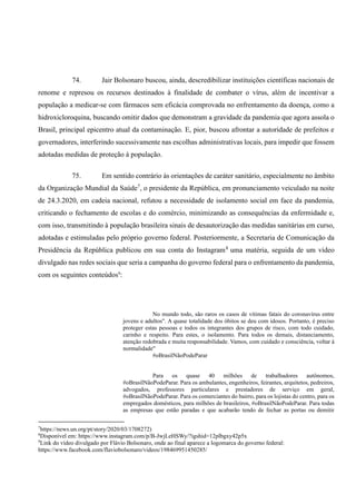 74. Jair Bolsonaro buscou, ainda, descredibilizar instituições científicas nacionais de
renome e represou os recursos destinados à finalidade de combater o vírus, além de incentivar a
população a medicar-se com fármacos sem eficácia comprovada no enfrentamento da doença, como a
hidroxicloroquina, buscando omitir dados que demonstram a gravidade da pandemia que agora assola o
Brasil, principal epicentro atual da contaminação. E, pior, buscou afrontar a autoridade de prefeitos e
governadores, interferindo sucessivamente nas escolhas administrativas locais, para impedir que fossem
adotadas medidas de proteção à população.
75. Em sentido contrário às orientações de caráter sanitário, especialmente no âmbito
da Organização Mundial da Saúde7
, o presidente da República, em pronunciamento veiculado na noite
de 24.3.2020, em cadeia nacional, refutou a necessidade de isolamento social em face da pandemia,
criticando o fechamento de escolas e do comércio, minimizando as consequências da enfermidade e,
com isso, transmitindo à população brasileira sinais de desautorização das medidas sanitárias em curso,
adotadas e estimuladas pelo próprio governo federal. Posteriormente, a Secretaria de Comunicação da
Presidência da República publicou em sua conta do Instagram8
uma matéria, seguida de um vídeo
divulgado nas redes sociais que seria a campanha do governo federal para o enfrentamento da pandemia,
com os seguintes conteúdos9
:
No mundo todo, são raros os casos de vítimas fatais do coronavírus entre
jovens e adultos". A quase totalidade dos óbitos se deu com idosos. Portanto, é preciso
proteger estas pessoas e todos os integrantes dos grupos de risco, com todo cuidado,
carinho e respeito. Para estes, o isolamento. Para todos os demais, distanciamento,
atenção redobrada e muita responsabilidade. Vamos, com cuidado e consciência, voltar à
normalidade"
#oBrasilNãoPodeParar
Para os quase 40 milhões de trabalhadores autônomos,
#oBrasilNãoPodeParar. Para os ambulantes, engenheiros, feirantes, arquitetos, pedreiros,
advogados, professores particulares e prestadores de serviço em geral,
#oBrasilNãoPodeParar. Para os comerciantes do bairro, para os lojistas do centro, para os
empregados domésticos, para milhões de brasileiros, #oBrasilNãoPodeParar. Para todas
as empresas que estão paradas e que acabarão tendo de fechar as portas ou demitir
7
https://news.un.org/pt/story/2020/03/1708272)
8
Disponível em: https://www.instagram.com/p/B-JwjLeHSWy/?igshid=12plbgxy42p5x
9
Link do vídeo divulgado por Flávio Bolsonaro, onde ao final aparece a logomarca do governo federal:
https://www.facebook.com/flaviobolsonaro/videos/198469951450285/
 