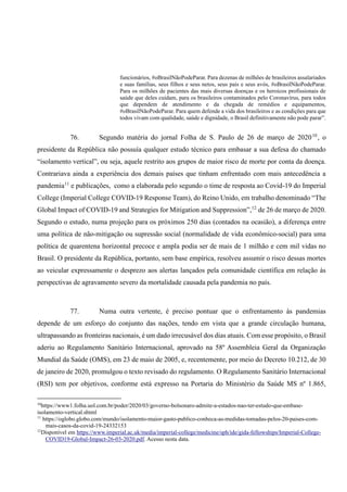 funcionários, #oBrasilNãoPodeParar. Para dezenas de milhões de brasileiros assalariados
e suas famílias, seus filhos e seus netos, seus pais e seus avós, #oBrasilNãoPodeParar.
Para os milhões de pacientes das mais diversas doenças e os heroicos profissionais de
saúde que deles cuidam, para os brasileiros contaminados pelo Coronavírus, para todos
que dependem de atendimento e da chegada de remédios e equipamentos,
#oBrasilNãoPodeParar. Para quem defende a vida dos brasileiros e as condições para que
todos vivam com qualidade, saúde e dignidade, o Brasil definitivamente não pode parar”.
76. Segundo matéria do jornal Folha de S. Paulo de 26 de março de 202010
, o
presidente da República não possuía qualquer estudo técnico para embasar a sua defesa do chamado
“isolamento vertical”, ou seja, aquele restrito aos grupos de maior risco de morte por conta da doença.
Contrariava ainda a experiência dos demais países que tinham enfrentado com mais antecedência a
pandemia11
e publicações, como a elaborada pelo segundo o time de resposta ao Covid-19 do Imperial
College (Imperial College COVID-19 Response Team), do Reino Unido, em trabalho denominado “The
Global Impact of COVID-19 and Strategies for Mitigation and Suppression”,12
de 26 de março de 2020.
Segundo o estudo, numa projeção para os próximos 250 dias (contados na ocasião), a diferença entre
uma política de não-mitigação ou supressão social (normalidade de vida econômico-social) para uma
política de quarentena horizontal precoce e ampla podia ser de mais de 1 milhão e cem mil vidas no
Brasil. O presidente da República, portanto, sem base empírica, resolveu assumir o risco dessas mortes
ao veicular expressamente o desprezo aos alertas lançados pela comunidade científica em relação às
perspectivas de agravamento severo da mortalidade causada pela pandemia no país.
77. Numa outra vertente, é preciso pontuar que o enfrentamento às pandemias
depende de um esforço do conjunto das nações, tendo em vista que a grande circulação humana,
ultrapassando as fronteiras nacionais, é um dado irrecusável dos dias atuais. Com esse propósito, o Brasil
aderiu ao Regulamento Sanitário Internacional, aprovado na 58º Assembleia Geral da Organização
Mundial da Saúde (OMS), em 23 de maio de 2005, e, recentemente, por meio do Decreto 10.212, de 30
de janeiro de 2020, promulgou o texto revisado do regulamento. O Regulamento Sanitário Internacional
(RSI) tem por objetivos, conforme está expresso na Portaria do Ministério da Saúde MS nº 1.865,
10
https://www1.folha.uol.com.br/poder/2020/03/governo-bolsonaro-admite-a-estados-nao-ter-estudo-que-embase-
isolamento-vertical.shtml
11
https://oglobo.globo.com/mundo/isolamento-maior-gasto-publico-conheca-as-medidas-tomadas-pelos-20-paises-com-
mais-casos-da-covid-19-24332153
12
Disponível em https://www.imperial.ac.uk/media/imperial-college/medicine/sph/ide/gida-fellowships/Imperial-College-
COVID19-Global-Impact-26-03-2020.pdf. Acesso nesta data.
 