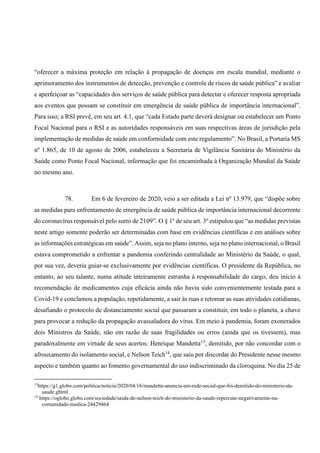 “oferecer a máxima proteção em relação à propagação de doenças em escala mundial, mediante o
aprimoramento dos instrumentos de detecção, prevenção e controle de riscos de saúde pública” e avaliar
e aperfeiçoar as “capacidades dos serviços de saúde pública para detectar e oferecer resposta apropriada
aos eventos que possam se constituir em emergência de saúde pública de importância internacional”.
Para isso; a RSI prevê, em seu art. 4.1, que “cada Estado parte deverá designar ou estabelecer um Ponto
Focal Nacional para o RSI e as autoridades responsáveis em suas respectivas áreas de jurisdição pela
implementação de medidas de saúde em conformidade com este regulamento”. No Brasil, a Portaria MS
nº 1.865, de 10 de agosto de 2006, estabeleceu a Secretaria de Vigilância Sanitária do Ministério da
Saúde como Ponto Focal Nacional, informação que foi encaminhada à Organização Mundial da Saúde
no mesmo ano.
78. Em 6 de fevereiro de 2020, veio a ser editada a Lei nº 13.979, que “dispõe sobre
as medidas para enfrentamento de emergência de saúde pública de importância internacional decorrente
do coronavírus responsável pelo surto de 2109”. O § 1º de seu art. 3º estipulou que “as medidas previstas
neste artigo somente poderão ser determinadas com base em evidências científicas e em análises sobre
as informações estratégicas em saúde”.Assim, seja no plano interno, seja no plano internacional, o Brasil
estava comprometido a enfrentar a pandemia conferindo centralidade ao Ministério da Saúde, o qual,
por sua vez, deveria guiar-se exclusivamente por evidências científicas. O presidente da República, no
entanto, ao seu talante, numa atitude inteiramente estranha à responsabilidade do cargo, deu início à
recomendação de medicamentos cuja eficácia ainda não havia sido convenientemente testada para a
Covid-19 e conclamou a população, repetidamente, a sair às ruas e retomar as suas atividades cotidianas,
desafiando o protocolo de distanciamento social que passaram a constituir, em todo o planeta, a chave
para provocar a redução da propagação avassaladora do vírus. Em meio à pandemia, foram exonerados
dois Ministros da Saúde, não em razão de suas fragilidades ou erros (ainda que os tivessem), mas
paradoxalmente em virtude de seus acertos: Henrique Mandetta13
, demitido, por não concordar com o
afrouxamento do isolamento social, e Nelson Teich14
, que saiu por discordar do Presidente nesse mesmo
aspecto e também quanto ao fomento governamental do uso indiscriminado da cloroquina. No dia 25 de
13
https://g1.globo.com/politica/noticia/2020/04/16/mandetta-anuncia-em-rede-social-que-foi-demitido-do-ministerio-da-
saude.ghtml
14
https://oglobo.globo.com/sociedade/saida-de-nelson-teich-do-ministerio-da-saude-repercute-negativamente-na-
comunidade-medica-24429464
 