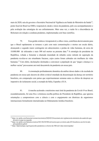 maio de 2020, saiu do governo o Secretário Nacional de Vigilância em Saúde do Ministério da Saúde15
,
ponto focal do Brasil na OMS e responsável, desde o início da pandemia, pelo seu acompanhamento e
pela avaliação das estratégias de seu enfrentamento. Mais uma vez, a razão foi a discordância de
Bolsonaro em relação a condutas prudentes, implementadas com base científica.
79. Essa gestão errática e irresponsável, a olhos vistos, contribuiu decisivamente para
que o Brasil rapidamente se tornasse o país com mais contaminações e mortes em escala diária,
alcançando o segundo maior contingente em adoecimentos e perdas de vidas humanas, de cerca de
18.000.000 de infectados e mais 500 mil mortos na presente data.16
A estratégia do presidente da
República, voltada a fomentar a chamada imunidade de rebanho como método de superação da
pandemia revelou-se um retumbante fracasso, cujos custos foram cobrados em muilhares de vidas
humanas.17
Com efeito, declarações destinadas a convencer a população de que “pegar a doença é a
melhor vacina” provocaram um total descontrole da pandemia em nosso país.
80. A constatação profundamente dramática da análise desses dados e da escalada da
pandemia em nosso país decorre do efeito evitável retardado da disseminação da doença em território
brasileiro, em comparação com países que experimentaram semanas antes os efeitos do desprezo ao
imperativo do isolamento social, a exemplo de Itália, Espanha e EUA.
81. A marcha acelerada e muitíssimo mais letal da pandemia da Covid-19 no Brasil,
escandalosamente, foi uma fria e criminosa escolha política do Presidente da República, que ignorou
orientações e compromissos com a ciência e com o engajamento em diretrizes de organismos
internacionais formalmente internalizadas no Ordenamento Jurídico brasileiro.
15
https://g1.globo.com/bemestar/coronavirus/noticia/2020/05/24/secretario-de-vigilancia-do-ministerio-da-saude-diz-que-
deixara-o-cargo-na-segunda
16
https://g1.globo.com/fantastico/noticia/2021/06/20/500-mil-mortos-por-covid-de-cada-425-brasileiros-um-foi-levado-
pela-pandemia.ghtml
17
https://diplomatique.org.br/genocidio-pandemia-e-o-horror-de-500-mil-vidas-interrompidas/
 