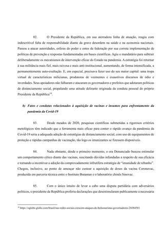 82. O Presidente da República, em sua aterradora linha de atuação, reagiu com
indescritível falta de responsabilidade diante da grave desordem na saúde e na economia nacionais.
Passou a atacar autoridades, esferas do poder e entes da federação por sua correta implementação de
políticas de prevenção e respostas fundamentadas em bases científicas. Agiu o mandatário para subtrair
deliberadamente os mecanismos de intervenção eficaz do Estado na pandemia. A estratégia foi retornar
à sua militância mais fiel, mais raivosa e mais anti-institucional, aumentando, de forma intensificada, a
permanentemente auto-exaltação. E, em especial, precisava fazer uso do seu maior capital: uma tropa
virtual de características milicianas, produtoras de veementes e exaustivos discursos de ódio e
inverdades. Seus apoiadores não falharam e atacaram os governadores e prefeitos que adotaram políticas
de distanciamento social, propalando uma atitude delirante originada da conduta pessoal do próprio
Presidente da República18
.
b) Fatos e condutas relacionados à aquisição de vacinas e insumos para enfrentamento da
pandemia da Covid-19
83. Desde meados de 2020, pesquisas científicas submetidas a rigorosos critérios
metológicos têm indicado que a ferramenta mais eficaz para conter o rápido avanço da pandemia da
Covid-19 seria a adequada adoção de estratégias de distanciamento social, com uso de equipamentos de
proteção e rápidas campanhas de vacinação, tão logo os imunizantes se fizessem disponíveis.
84. Nada obstante, desde o primeiro momento, o ora Denunciado buscou estimular
um comportamento cético diante das vacinas, suscitando dúvidas infundadas a respeito de sua eficácia
e tornando a incentivar a adoção da comprovadamente infrutífera estratégia de “imunidade de rebanho”.
Chegou, inclusive, ao ponto de ameaçar não custear a aquisição de doses da vacina Coronavac,
produzida em parceria técnica entre o Instituto Butantan e o laboratório chinês Sinovac.
85. Com o único intuito de levar a cabo uma disputa partidária com adversários
políticos, o presidente da República proferiu declarações que desestimularam publicamente a necessária
18
https://oglobo.globo.com/brasil/nas-redes-sociais-crescem-ataques-de-bolsonaristas-governadores-24384581
 