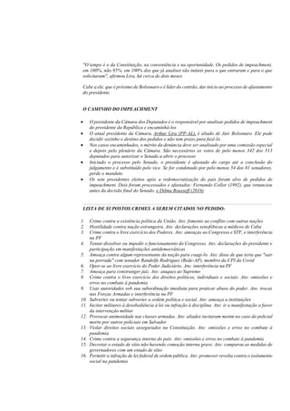 "O tempo é o da Constituição, na conveniência e na oportunidade. Os pedidos de impeachment,
em 100%, não 95%, em 100% dos que já analisei são inúteis para o que entraram e para o que
solicitaram", afirmou Lira, há cerca de dois meses.
Cabe a ele, que é próximo de Bolsonaro e é líder do centrão, dar início ao processo de afastamento
do presidente.
O CAMINHO DO IMPEACHMENT
• O presidente da Câmara dos Deputados é o responsável por analisar pedidos de impeachment
do presidente da República e encaminhá-los
• O atual presidente da Câmara, Arthur Lira (PP-AL), é aliado de Jair Bolsonaro. Ele pode
decidir sozinho o destino dos pedidos e não tem prazo para fazê-lo
• Nos casos encaminhados, o mérito da denúncia deve ser analisado por uma comissão especial
e depois pelo plenário da Câmara. São necessários os votos de pelo menos 342 dos 513
deputados para autorizar o Senado a abrir o processo
• Iniciado o processo pelo Senado, o presidente é afastado do cargo até a conclusão do
julgamento e é substituído pelo vice. Se for condenado por pelo menos 54 dos 81 senadores,
perde o mandato
• Os sete presidentes eleitos após a redemocratização do país foram alvo de pedidos de
impeachment. Dois foram processados e afastados: Fernando Collor (1992), que renunciou
antes da decisão final do Senado, e Dilma Rousseff (2016)
LISTA DE SUPOSTOS CRIMES A SEREM CITADOS NO PEDIDO:
1. Crime contra a existência política da União. Ato: fomento ao conflito com outras nações
2. Hostilidade contra nação estrangeira. Ato: declarações xenofóbicas a médicos de Cuba
3. Crime contra o livre exercício dos Poderes. Ato: ameaças ao Congresso e STF, e interferência
na PF
4. Tentar dissolver ou impedir o funcionamento do Congresso. Ato: declarações do presidente e
participação em manifestações antidemocráticas
5. Ameaça contra algum representante da nação para coagi-lo. Ato: disse de que teria que "sair
na porrada" com senador Randolfe Rodrigues (Rede-AP), membro da CPI da Covid
6. Opor-se ao livre exercício do Poder Judiciário. Ato: interferência na PF
7. Ameaça para constranger juiz. Ato: ataques ao Supremo
8. Crime contra o livre exercício dos direitos políticos, individuais e sociais. Ato: omissões e
erros no combate à pandemia
9. Usar autoridades sob sua subordinação imediata para praticar abuso do poder. Ato: trocas
nas Forças Armadas e interferência na PF
10. Subverter ou tentar subverter a ordem política e social. Ato: ameaça a instituições
11. Incitar militares à desobediência à lei ou infração à disciplina. Ato: ir a manifestação a favor
da intervenção militar
12. Provocar animosidade nas classes armadas. Ato: aliados incitaram motim no caso do policial
morto por outros policiais em Salvador
13. Violar direitos sociais assegurados na Constituição. Ato: omissões e erros no combate à
pandemia
14. Crime contra a segurança interna do país. Ato: omissões e erros no combate à pandemia
15. Decretar o estado de sítio não havendo comoção interna grave. Ato: comparou as medidas de
governadores com um estado de sítio
16. Permitir a infração de lei federal de ordem pública. Ato: promover revolta contra o isolamento
social na pandemia
 