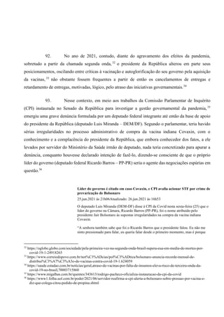 92. No ano de 2021, contudo, diante do agravamento dos efeitos da pandemia,
sobretudo a partir da chamada segunda onda,32
o presidente da República alterou em parte seus
posicionamentos, oscilando entre críticas à vacinação e autoglorificação do seu governo pela aquisição
da vacinas, 33
não obstante fossem frequentes a partir de então os cancelamentos de entregas e
retardamento de entregas, motivadas, lógico, pelo atraso das iniciativas governamentais.34
93. Nesse contexto, em meio aos trabalhos da Comissão Parlamentar de Inquérito
(CPI) instaurada no Senado da República para investigar a gestão governamental da pandemia,35
emergiu uma grave denúncia formulada por um deputado federal integrante até então da base de apoio
do presidente da República (deputado Luis Miranda – DEM/DF). Segundo o parlamentar, teria havido
sérias irregularidades no processo administrativo de compra da vacina indiana Covaxin, com o
conhecimento e a complacência do presidente da República, que embora conhecedor dos fatos, a ele
levados por servidor do Ministério da Saúde irmão de deputado, nada teria concretizado para apurar a
denúncia, conquanto houvesse declarado intenção de fazê-lo, dizendo-se consciente de que o próprio
líder do governo (deputado federal Ricardo Barros – PP-PR) seria o agente das negociações espúrias em
questão.36
Líder do governo é citado em caso Covaxin, e CPI avalia acionar STF por crime de
prevaricação de Bolsonaro
25.jun.2021 às 21h06Atualizado: 26.jun.2021 às 16h53
O deputado Luis Miranda (DEM-DF) disse à CPI da Covid nesta sexta-feira (25) que o
líder do governo na Câmara, Ricardo Barros (PP-PR), foi o nome atribuído pelo
presidente Jair Bolsonaro às supostas irregularidades na compra da vacina indiana
Covaxin.
“A senhora também sabe que foi o Ricardo Barros que o presidente falou. Eu não me
sinto pressionado para falar, eu queria falar desde o primeiro momento, mas é porque
32
https://oglobo.globo.com/sociedade/pela-primeira-vez-na-segunda-onda-brasil-supera-eua-em-media-de-mortes-por-
covid-19-1-24918265
33
https://www.correiodopovo.com.br/not%C3%ADcias/pol%C3%ADtica/bolsonaro-anuncia-recorde-mensal-de-
distribui%C3%A7%C3%A3o-de-vacinas-contra-covid-19-1.624059
34
https://saude.estadao.com.br/noticias/geral,atraso-de-vacinas-por-falta-de-insumos-eleva-risco-de-terceira-onda-da-
covid-19-no-brasil,70003715860
35
https://www.migalhas.com.br/quentes/343613/rodrigo-pacheco-oficializa-instauracao-da-cpi-da-covid
36
https://www1.folha.uol.com.br/poder/2021/06/servidor-reafirma-a-cpi-alerta-a-bolsonaro-sobre-pressao-por-vacina-e-
diz-que-colega-citou-pedido-de-propina.shtml
 