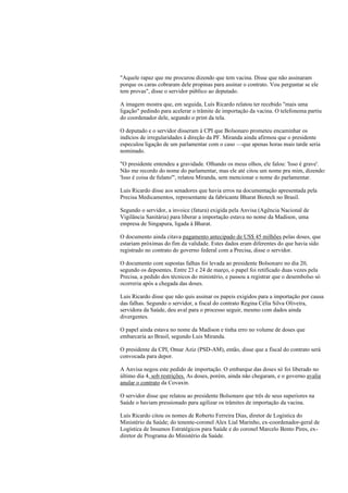 "Aquele rapaz que me procurou dizendo que tem vacina. Disse que não assinaram
porque os caras cobraram dele propinas para assinar o contrato. Vou perguntar se ele
tem provas", disse o servidor público ao deputado.
A imagem mostra que, em seguida, Luís Ricardo relatou ter recebido "mais uma
ligação" pedindo para acelerar o trâmite de importação da vacina. O telefonema partiu
do coordenador dele, segundo o print da tela.
O deputado e o servidor disseram à CPI que Bolsonaro prometeu encaminhar os
indícios de irregularidades à direção da PF. Miranda ainda afirmou que o presidente
especulou ligação de um parlamentar com o caso —que apenas horas mais tarde seria
nominado.
"O presidente entendeu a gravidade. Olhando os meus olhos, ele falou: 'Isso é grave'.
Não me recordo do nome do parlamentar, mas ele até citou um nome pra mim, dizendo:
'Isso é coisa de fulano'", relatou Miranda, sem mencionar o nome do parlamentar.
Luis Ricardo disse aos senadores que havia erros na documentação apresentada pela
Precisa Medicamentos, representante da fabricante Bharat Biotech no Brasil.
Segundo o servidor, a invoice (fatura) exigida pela Anvisa (Agência Nacional de
Vigilância Sanitária) para liberar a importação estava no nome da Madison, uma
empresa de Singapura, ligada à Bharat.
O documento ainda citava pagamento antecipado de US$ 45 milhões pelas doses, que
estariam próximas do fim da validade. Estes dados eram diferentes do que havia sido
registrado no contrato do governo federal com a Precisa, disse o servidor.
O documento com supostas falhas foi levada ao presidente Bolsonaro no dia 20,
segundo os depoentes. Entre 23 e 24 de março, o papel foi retificado duas vezes pela
Precisa, a pedido dos técnicos do ministério, e passou a registrar que o desembolso só
ocorreria após a chegada das doses.
Luis Ricardo disse que não quis assinar os papeis exigidos para a importação por causa
das falhas. Segundo o servidor, a fiscal do contrato Regina Célia Silva Oliveira,
servidora da Saúde, deu aval para o processo seguir, mesmo com dados ainda
divergentes.
O papel ainda estava no nome da Madison e tinha erro no volume de doses que
embarcaria ao Brasil, segundo Luis Miranda.
O presidente da CPI, Omar Aziz (PSD-AM), então, disse que a fiscal do contrato será
convocada para depor.
A Anvisa negou este pedido de importação. O embarque das doses só foi liberado no
último dia 4, sob restrições. As doses, porém, ainda não chegaram, e o governo avalia
anular o contrato da Covaxin.
O servidor disse que relatou ao presidente Bolsonaro que três de seus superiores na
Saúde o haviam pressionado para agilizar os trâmites de importação da vacina.
Luis Ricardo citou os nomes de Roberto Ferreira Dias, diretor de Logística do
Ministério da Saúde; do tenente-coronel Alex Lial Marinho, ex-coordenador-geral de
Logística de Insumos Estratégicos para Saúde e do coronel Marcelo Bento Pires, ex-
diretor de Programa do Ministério da Saúde.
 