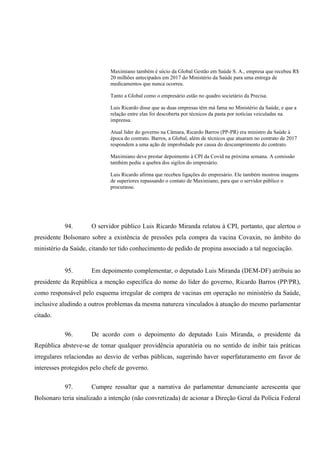 Maximiano também é sócio da Global Gestão em Saúde S. A., empresa que recebeu R$
20 milhões antecipados em 2017 do Ministério da Saúde para uma entrega de
medicamentos que nunca ocorreu.
Tanto a Global como o empresário estão no quadro societário da Precisa.
Luis Ricardo disse que as duas empresas têm má fama no Ministério da Saúde, e que a
relação entre elas foi descoberta por técnicos da pasta por notícias veiculadas na
imprensa.
Atual líder do governo na Câmara, Ricardo Barros (PP-PR) era ministro da Saúde à
época do contrato. Barros, a Global, além de técnicos que atuaram no contrato de 2017
respondem a uma ação de improbidade por causa do descumprimento do contrato.
Maximiano deve prestar depoimento à CPI da Covid na próxima semana. A comissão
também pediu a quebra dos sigilos do empresário.
Luis Ricardo afirma que recebeu ligações do empresário. Ele também mostrou imagens
de superiores repassando o contato de Maximiano, para que o servidor público o
procurasse.
94. O servidor público Luis Ricardo Miranda relatou à CPI, portanto, que alertou o
presidente Bolsonaro sobre a existência de pressões pela compra da vacina Covaxin, no âmbito do
ministério da Saúde, citando ter tido conhecimento de pedido de propina associado a tal negociação.
95. Em depoimento complementar, o deputado Luis Miranda (DEM-DF) atribuiu ao
presidente da República a menção específica do nome do líder do governo, Ricardo Barros (PP/PR),
como responsável pelo esquema irregular de compra de vacinas em operação no ministério da Saúde,
inclusive aludindo a outros problemas da mesma natureza vinculados à atuação do mesmo parlamentar
citado.
96. De acordo com o depoimento do deputado Luis Miranda, o presidente da
República absteve-se de tomar qualquer providência apuratória ou no sentido de inibir tais práticas
irregulares relaciondas ao desvio de verbas públicas, sugerindo haver superfaturamento em favor de
interesses protegidos pelo chefe de governo.
97. Cumpre ressaltar que a narrativa do parlamentar denunciante acrescenta que
Bolsonaro teria sinalizado a intenção (não convretizada) de acionar a Direção Geral da Polícia Federal
 