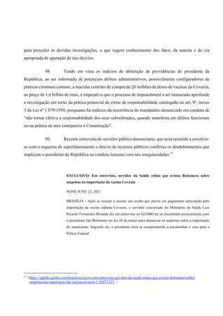 para proceder às devidas investigações, o que sugere conhecimento dos fatos, da autoria e da via
apropriada de apuração de tais desvios.
98. Tendo em vista os indícios de abstenção de providências do presidente da
República, ao ser informado de potenciais delitos administrativos, possivelmente configuradores de
práticas criminais comuns, a macular contrato de compra de 20 milhões de doses de vacinas da Covaxin,
ao preço de 1,6 bilhão de reais, é imperativo que o processo de impeachment a ser instaurado aprofunde
a investigação em torno da prática potencial de crime de responsabilidade catalogado no art. 9º, inciso
3 da Lei nº 1.079/1950, porquanto há indícios da incorrência do mandatário denunciado em conduta de
“não tornar efetiva a responsabilidade dos seus subordinados, quando manifesta em delitos funcionais
ou na prática de atos contrparios à Constituição”.
99. Recente entrevista do servidor público denunciante, que teria resistido a envolver-
se com o esquema de superfaturamento e desvio de recursos públicos confirma os desdobramentos que
implicam o presidente da República na conduta leniente com tais irregularidades.37
EXCLUSIVO: Em entrevista, servidor da Saúde relata que avisou Bolsonaro sobre
suspeitas na importação da vacina Covaxin
NONE JUNE 23, 2021
BRASÍLIA - Após se recusar a assinar um recibo que previa um pagamento antecipado pela
importação da vacina indiana Covaxin, o servidor concursado do Ministério da Saúde Luis
Ricardo Fernandes Miranda diz em entrevista ao GLOBO ter se encontrado pessoalmente com
o presidente Jair Bolsonaro no dia 20 de março para denunciar as suspeitas sobre a importação
do imunizante. Segundo ele, o presidente teria se comprometido a encaminhar o caso para a
Polícia Federal.
37
<https://oglobo.globo.com/brasil/exclusivo-em-entrevista-servidor-da-saude-relata-que-avisou-bolsonaro-sobre-
suspeitas-na-importacao-da-vacina-covaxin-1-25073323 >
 