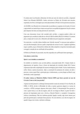 O contato entre Luis Ricardo e Bolsonaro foi feito por meio do irmão do servidor, o deputado
federal Luis Miranda (DEM-DF). Ambos estiveram no Palácio da Alvorada num encontro
registrado com fotos e mensagens que serão apresentadas à CPI da Covid na próxima sexta-feira.
Ao GLOBO, Luis Ricardo diz ter denunciado ao presidente as suspeitas envolvendo a Covaxin
e apresentado um material que comprovaria que houve um pedido de pagamento fora do contrato
para importar três lotes com data próxima do vencimento.
Caso esse documento tivesse sido assinado pelo servidor, a empresa poderia cobrar um
pagamento que considerava indevido no valor de US$ 45 milhões (R$ 222,6 milhões). O contrato
para a compra da Covaxin com o Ministério da Saúde não prevê pagamento antecipado.
Em entrevista, o servidor relatou também uma "pressão anormal" no processo para agilizar o
envio da documentação à Anvisa e pedir a importação da vacina Covaxin. A agência reguladora
negou o pedido, já que a farmacêutica indiana não tinha cumprido os requisitos necessários para
conseguir a emissão de um certificado de boas práticas.
O Palácio do Planalto foi procurado, mas não respondeu até a publicação desta reportagem.
Leia abaixo a entrevista.
Qual é o seu trabalho no ministério?
Eu trabalho no ministério como servidor público, concursado desde 2011. Sempre lotado no
departamento de logística. Estou à frente da importação do ministério desde 2016. Somos
responsáveis por toda a importação de insumos estratégicos para a Saúde. Vacina, medicamentos,
enfim. Somos a ponta do processo. Após a construção de assinaturas de contrato, de todo o
processo, somos a parte final, a ponta para que o medicamento, a vacina chegue ao Brasil e seja
distribuída a toda a população.
O senhor relatou ao Ministério Público Federal (MPF) que houve pressão no caso da
Covaxin. Como se deu essa pressão?
A gente executou primeiro o embarque internacional de vacina do consórcio Covax (Facility, da
OMS). A OPAS, devido à dificuldade de todos os países quererem adquirir as vacinas do
consórcio, a OPAS conseguiu algumas doses para o Brasil. A documentação ficou pronta só
vinte e quatro horas, se eu não me engano, antes do voo chegar no Brasil. A gente fez todo o
processo de importação, junto com a Anvisa, a Receita Federal e o aeroporto. Conseguimos
realizar o desembaraço. Não teve nenhuma pressão, ligação, reunião, algo muito intenso, por
parte dos gestores para a realização desse processo. No caso máximo, se eu não me engano, foi
quando chegou essa vacina, o primeiro embarque.
 