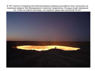 В 1971 геологи в Туркменистане (Darvaza) бурили скважину для добычи газа и наткнулись на подземную каверну. Всё оборудование и транспорт провалились. Из дыры пошёл природный газ. Чтобы не травить всё вокруг, газ подожгли. Дыра горит уже более 35 лет!  