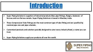 Introduction
 Super Piping Solution is suppliers of industrial products likes pipe fittings, flanges, fasteners of
ferrous and non ferrous metals. Super Piping Solutions is based in Mumbai, India.
 These Compression Tube Fittings are the most common type of tube fitting and are specified by
nominal pipe size and pipe schedule.
 Customized products and solution specially designed to cater every Industry Need, a name you can
trust.
 Super Piping Solutions supply our products all over the world.
 