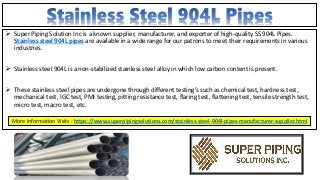  Super Piping Solution Inc is a known supplier, manufacturer, and exporter of high-quality SS 904L Pipes.
Stainless steel 904L pipes are available in a wide range for our patrons to meet their requirements in various
industries.
 Stainless steel 904L is a non-stabilized stainless steel alloy in which low carbon content is present.
 These stainless steel pipes are undergone through different testing’s such as chemical test, hardness test,
mechanical test, IGC test, PMI testing, pitting resistance test, flaring test, flattening test, tensile strength test,
micro test, macro test, etc.
More information Visits : https://www.superpipingsolutions.com/stainless-steel-904l-pipes-manufacturer-supplier.html
 