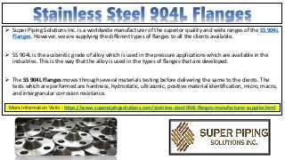  Super Piping Solutions Inc. is a worldwide manufacturer of the superior quality and wide ranges of the SS 904L
Flanges. However, we are supplying the different types of flanges to all the clients available.
 SS 904L is the austenitic grade of alloy which is used in the pressure applications which are available in the
industries. This is the way that the alloy is used in the types of flanges that are developed.
 The SS 904L Flanges moves through several materials testing before delivering the same to the clients. The
tests which are performed are hardness, hydrostatic, ultrasonic, positive material identification, micro, macro,
and intergranular corrosion resistance.
More information Visits : https://www.superpipingsolutions.com/stainless-steel-904l-flanges-manufacturer-supplier.html
 