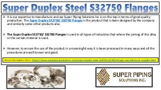  It is our expertise to manufacture and we Super Piping Solutions Inc is on the top in terms of good quality
production. The Super Duplex S32750/ S32760 Flanges is the product that is been designed by the company
and similarly some other products also.
 The Super Duplex S32750/ S32760 Flanges is used in all types of industries that where the joining of the alloy
or the certain material is used.
 However, to ensure the use of the product in a meaningful way it is been processed in many ways and all the
procedures are well known and good.
More information Visits : https://www.superpipingsolutions.com/super-duplex-steel-s32750-s32760-flanges-manufacturer-supplier.html
 