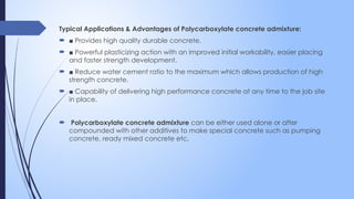 Typical Applications & Advantages of Polycarboxylate concrete admixture:
 ■ Provides high quality durable concrete.
 ■ Powerful plasticizing action with an improved initial workability, easier placing
and faster strength development.
 ■ Reduce water cement ratio to the maximum which allows production of high
strength concrete.
 ■ Capability of delivering high performance concrete at any time to the job site
in place.
 Polycarboxylate concrete admixture can be either used alone or after
compounded with other additives to make special concrete such as pumping
concrete, ready mixed concrete etc.
 