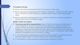 Packaging & Storage
 ■ Polycarboxylate Superplasticizer (PC-P) is packed in 25kg / bag.
 ■ Polycarboxylate Superplasticizer (PC-F/R/E) is available in 1100 kg / IBC tank , 230 kg /
drum or flexitank. For site installations, deliveries will be made in bulk to site storage
tanks.
 ■ Polycarboxylate Superplasticizer has a minimum shelf life of 12 months provided it is
stored under cover, out of direct sunlight.
Health & Safety Precautions
 Polycarboxylate Ether Superplasticizer does not fall into the hazard classifications of
current regulations. However, it should not be swallowed or allowed to come into
contact with skin and eyes. Suitable protective gloves and goggles should be worn.
Splashes on the skin should be removed with water. In case of contact with eyes rinse
immediately with plenty of water and seek medical advice. If swallowed, seek medical
attention immediately and do not induce vomiting.
 2. Polycarboxylate superplasticizer powder should be stored in a cardboard bucket
lined with plastic bags to avoid the mixing of rain water and sundries.
 3. The shelf life of polycarboxylate superplasticizer powder is 12 months.
 