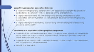 Uses of Polycarboxylate concrete admixture:
 ■ To obtain a high quality concrete mix with accelerated strength development
and extended workability without delayed setting characteristics.
 ■ To provide a concrete mix with exceptional placing characteristics and
accelerated cement hydration for early strength development and high quality
concrete.
 ■ To provide improved durability by increasing ultimate strengths and reducing
concrete permeability.
Performance of polycarboxylate superplasticizer powder
 Superplasticizer dosage in concrete :Polycarboxylate ether superplasticizer powder
of this product is 0.16-0.3% of the total amount of cementitious material, and the
water reduction rate is >25%.
 Superplasticizer admixture for concrete does not contain harmful components and
has no pollution to the environment.
 No chlorine, low alkali.
 