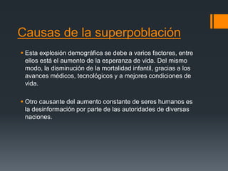 Causas de la superpoblación
 Esta explosión demográfica se debe a varios factores, entre
ellos está el aumento de la esperanza de vida. Del mismo
modo, la disminución de la mortalidad infantil, gracias a los
avances médicos, tecnológicos y a mejores condiciones de
vida.
 Otro causante del aumento constante de seres humanos es
la desinformación por parte de las autoridades de diversas
naciones.
 