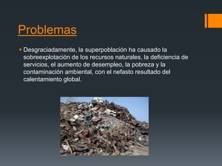 Problemas
 Desgraciadamente, la superpoblación ha causado la
sobreexplotación de los recursos naturales, la deficiencia de
servicios, el aumento de desempleo, la pobreza y la
contaminación ambiental, con el nefasto resultado del
calentamiento global.
 