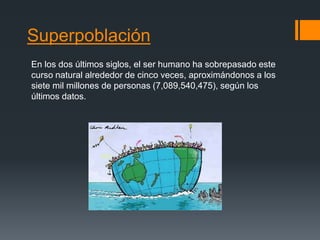 Superpoblación
En los dos últimos siglos, el ser humano ha sobrepasado este
curso natural alrededor de cinco veces, aproximándonos a los
siete mil millones de personas (7,089,540,475), según los
últimos datos.
 