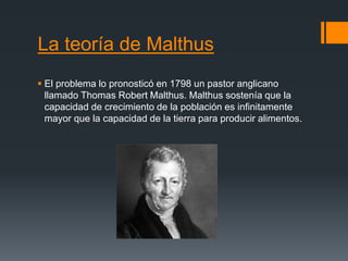 La teoría de Malthus
 El problema lo pronosticó en 1798 un pastor anglicano
llamado Thomas Robert Malthus. Malthus sostenía que la
capacidad de crecimiento de la población es infinitamente
mayor que la capacidad de la tierra para producir alimentos.
 