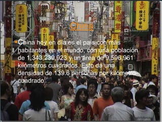China
China hoy en día es el país con más
habitantes en el mundo, con una población
de 1,343,239,923 y un área de 9,596,961
kilómetros cuadrados. Esto da una
densidad de 139.6 personas por kilómetro-
cuadrado.
 