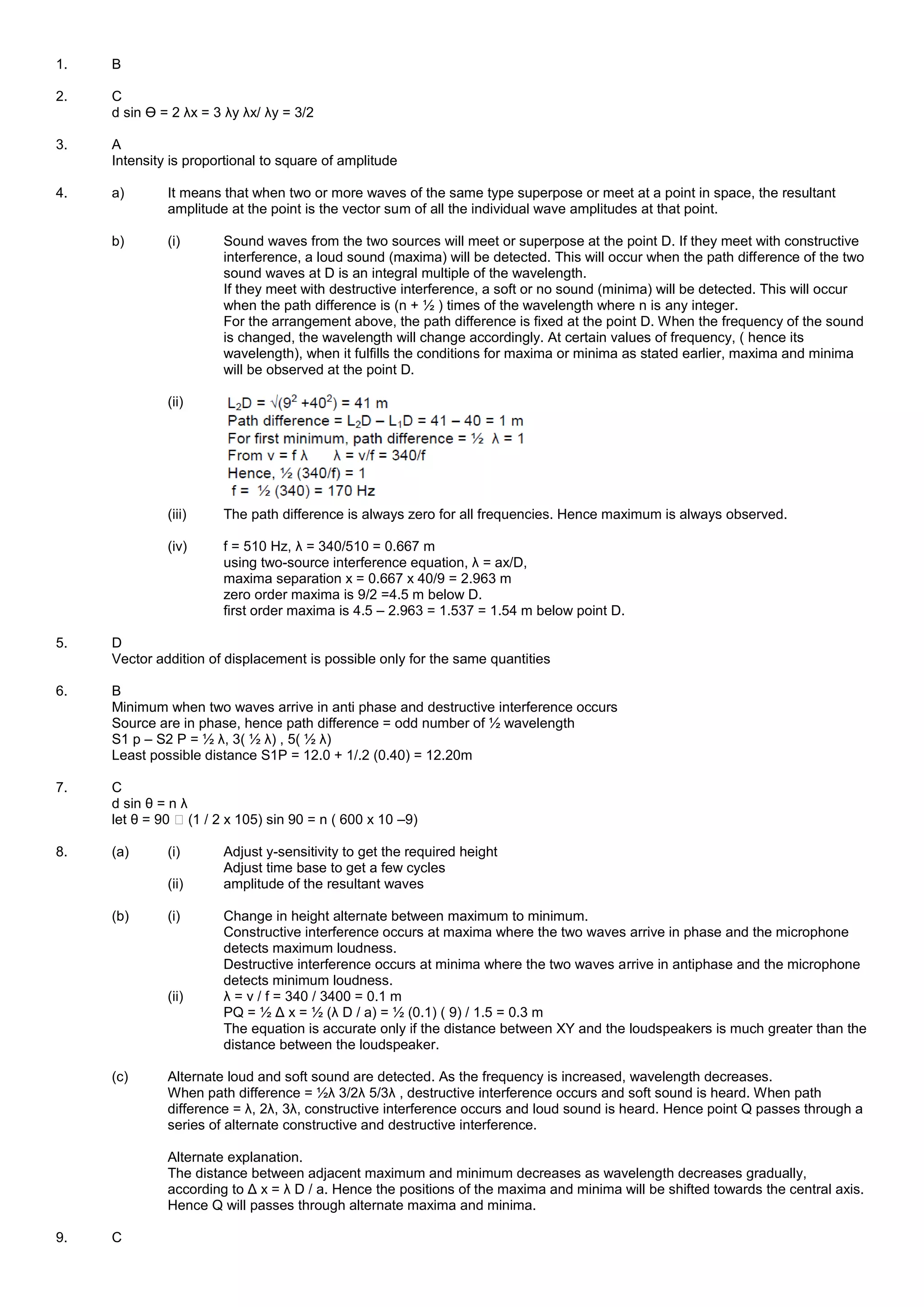 1. B
2. C
d sin Ө = 2 λx = 3 λy λx/ λy = 3/2
3. A
Intensity is proportional to square of amplitude
4. a) It means that when two or more waves of the same type superpose or meet at a point in space, the resultant
amplitude at the point is the vector sum of all the individual wave amplitudes at that point.
b) (i) Sound waves from the two sources will meet or superpose at the point D. If they meet with constructive
interference, a loud sound (maxima) will be detected. This will occur when the path difference of the two
sound waves at D is an integral multiple of the wavelength.
If they meet with destructive interference, a soft or no sound (minima) will be detected. This will occur
when the path difference is (n + ½ ) times of the wavelength where n is any integer.
For the arrangement above, the path difference is fixed at the point D. When the frequency of the sound
is changed, the wavelength will change accordingly. At certain values of frequency, ( hence its
wavelength), when it fulfills the conditions for maxima or minima as stated earlier, maxima and minima
will be observed at the point D.
(ii)
(iii) The path difference is always zero for all frequencies. Hence maximum is always observed.
(iv) f = 510 Hz, λ = 340/510 = 0.667 m
using two-source interference equation, λ = ax/D,
maxima separation x = 0.667 x 40/9 = 2.963 m
zero order maxima is 9/2 =4.5 m below D.
first order maxima is 4.5 – 2.963 = 1.537 = 1.54 m below point D.
5. D
Vector addition of displacement is possible only for the same quantities
6. B
Minimum when two waves arrive in anti phase and destructive interference occurs
Source are in phase, hence path difference = odd number of ½ wavelength
S1 p – S2 P = ½ λ, 3( ½ λ) , 5( ½ λ)
Least possible distance S1P = 12.0 + 1/.2 (0.40) = 12.20m
7. C
d sin θ = n λ
let θ = 90 � (1 / 2 x 105) sin 90 = n ( 600 x 10 –9)
8. (a) (i) Adjust y-sensitivity to get the required height
Adjust time base to get a few cycles
(ii) amplitude of the resultant waves
(b) (i) Change in height alternate between maximum to minimum.
Constructive interference occurs at maxima where the two waves arrive in phase and the microphone
detects maximum loudness.
Destructive interference occurs at minima where the two waves arrive in antiphase and the microphone
detects minimum loudness.
(ii) λ = v / f = 340 / 3400 = 0.1 m
PQ = ½ Δ x = ½ (λ D / a) = ½ (0.1) ( 9) / 1.5 = 0.3 m
The equation is accurate only if the distance between XY and the loudspeakers is much greater than the
distance between the loudspeaker.
(c) Alternate loud and soft sound are detected. As the frequency is increased, wavelength decreases.
When path difference = ½λ 3/2λ 5/3λ , destructive interference occurs and soft sound is heard. When path
difference = λ, 2λ, 3λ, constructive interference occurs and loud sound is heard. Hence point Q passes through a
series of alternate constructive and destructive interference.
Alternate explanation.
The distance between adjacent maximum and minimum decreases as wavelength decreases gradually,
according to Δ x = λ D / a. Hence the positions of the maxima and minima will be shifted towards the central axis.
Hence Q will passes through alternate maxima and minima.
9. C
 