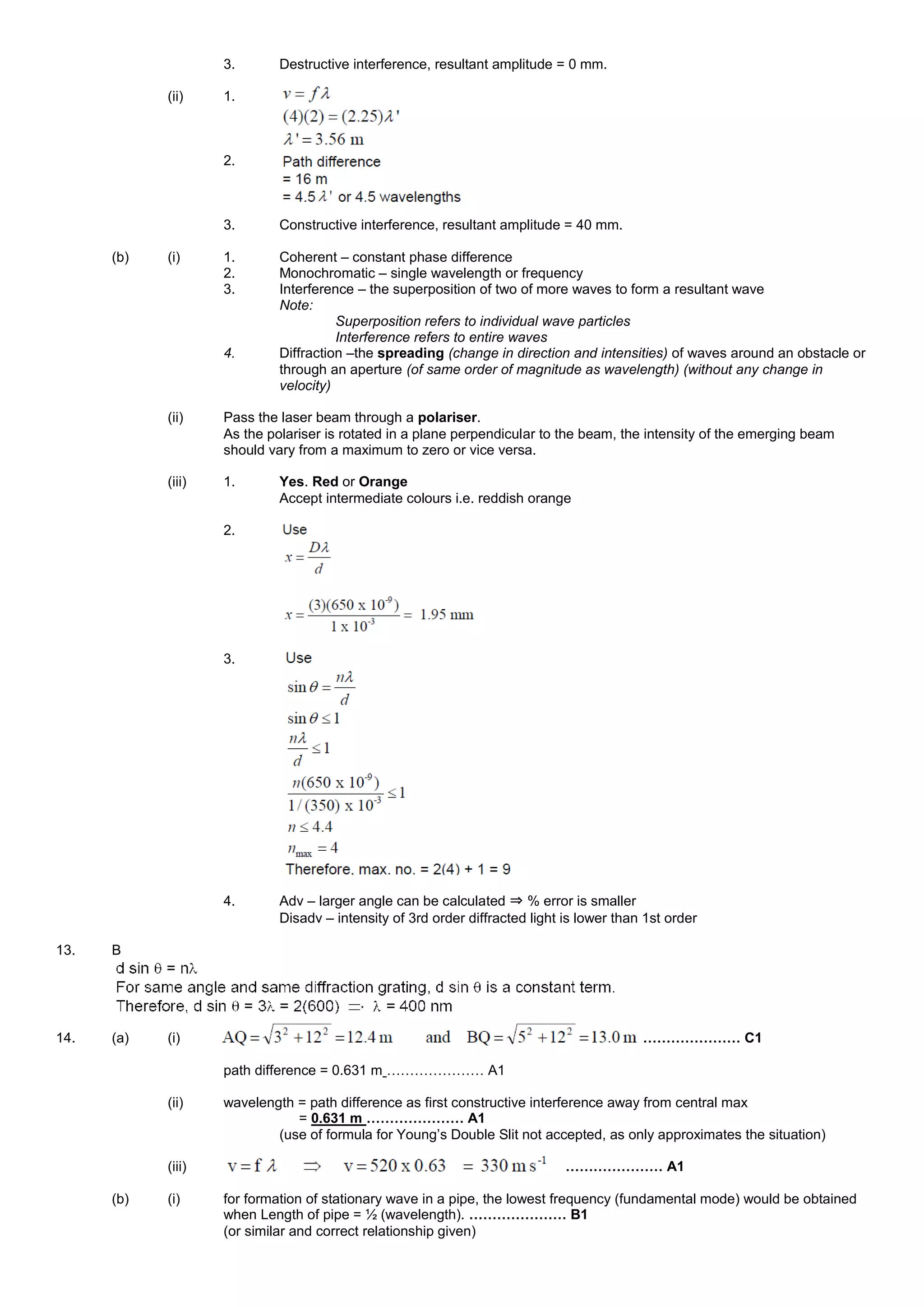 3. Destructive interference, resultant amplitude = 0 mm.
(ii) 1.
2.
3. Constructive interference, resultant amplitude = 40 mm.
(b) (i) 1. Coherent – constant phase difference
2. Monochromatic – single wavelength or frequency
3. Interference – the superposition of two of more waves to form a resultant wave
Note:
Superposition refers to individual wave particles
Interference refers to entire waves
4. Diffraction –the spreading (change in direction and intensities) of waves around an obstacle or
through an aperture (of same order of magnitude as wavelength) (without any change in
velocity)
(ii) Pass the laser beam through a polariser.
As the polariser is rotated in a plane perpendicular to the beam, the intensity of the emerging beam
should vary from a maximum to zero or vice versa.
(iii) 1. Yes. Red or Orange
Accept intermediate colours i.e. reddish orange
2.
3.
4. Adv – larger angle can be calculated ⇒ % error is smaller
Disadv – intensity of 3rd order diffracted light is lower than 1st order
13. B
14. (a) (i) ………………… C1
path difference = 0.631 m ………………… A1
(ii) wavelength = path difference as first constructive interference away from central max
= 0.631 m ………………… A1
(use of formula for Young’s Double Slit not accepted, as only approximates the situation)
(iii) ………………… A1
(b) (i) for formation of stationary wave in a pipe, the lowest frequency (fundamental mode) would be obtained
when Length of pipe = ½ (wavelength). ………………… B1
(or similar and correct relationship given)
 